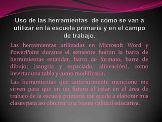 Uso de las herramientas  de cómo se van a utilizar en la escuela primaria y en el campo de trabajo.Las herramientas utilizadas en Microsoft Word y PowerPoint durante el semestre fueron la barra de herramientas estándar, barra de formato, barra de dibujo; (sangría y espaciado, alineación), como insertar una tabla y como modificarla.Las herramientas que anteriormente mencione me sirven para que en un futuro al estar en el área de trabajo de la escuela primaria me ayude a elaborar mis clases para así obtener una buena calidad educativa.
