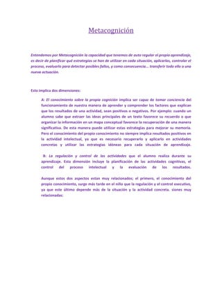 Metacognición<br />Entendemos por Metacognición la capacidad que tenemos de auto regular el propio aprendizaje, es decir de planificar qué estrategias se han de utilizar en cada situación, aplicarlas, controlar el proceso, evaluarlo para detectar posibles fallos, y como consecuencia... transferir todo ello a una nueva actuación.<br />Esto implica dos dimensiones:<br />A: El conocimiento sobre la propia cognición implica ser capaz de tomar conciencia del funcionamiento de nuestra manera de aprender y comprender los factores que explican que los resultados de una actividad, sean positivos o negativos. Por ejemplo: cuando un alumno sabe que extraer las ideas principales de un texto favorece su recuerdo o que organizar la información en un mapa conceptual favorece la recuperación de una manera significativa. De esta manera puede utilizar estas estrategias para mejorar su memoria. Pero el conocimiento del propio conocimiento no siempre implica resultados positivos en la actividad intelectual, ya que es necesario recuperarlo y aplicarlo en actividades concretas y utilizar las estrategias idóneas para cada situación de aprendizaje.  B: La regulación y control de las actividades que el alumno realiza durante su aprendizaje. Esta dimensión incluye la planificación de las actividades cognitivas, el control del proceso intelectual y la evaluación de los resultados.Aunque estos dos aspectos estan muy relacionados; el primero, el conocimiento del propio conocimiento, surge más tarde en el niño que la regulación y el control executivo, ya que este último depende más de la situación y la actividad concreta. siones muy relacionadas:<br />