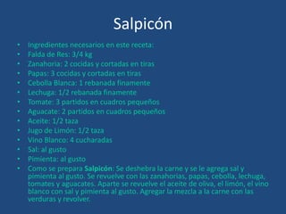 Salpicón
• Ingredientes necesarios en este receta:
• Falda de Res: 3/4 kg
• Zanahoria: 2 cocidas y cortadas en tiras
• Papas: 3 cocidas y cortadas en tiras
• Cebolla Blanca: 1 rebanada finamente
• Lechuga: 1/2 rebanada finamente
• Tomate: 3 partidos en cuadros pequeños
• Aguacate: 2 partidos en cuadros pequeños
• Aceite: 1/2 taza
• Jugo de Limón: 1/2 taza
• Vino Blanco: 4 cucharadas
• Sal: al gusto
• Pimienta: al gusto
• Como se prepara Salpicón: Se deshebra la carne y se le agrega sal y
pimienta al gusto. Se revuelve con las zanahorias, papas, cebolla, lechuga,
tomates y aguacates. Aparte se revuelve el aceite de oliva, el limón, el vino
blanco con sal y pimienta al gusto. Agregar la mezcla a la carne con las
verduras y revolver.
 