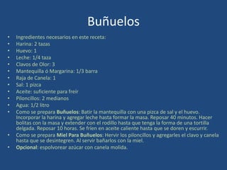 Buñuelos
• Ingredientes necesarios en este receta:
• Harina: 2 tazas
• Huevo: 1
• Leche: 1/4 taza
• Clavos de Olor: 3
• Mantequilla ó Margarina: 1/3 barra
• Raja de Canela: 1
• Sal: 1 pizca
• Aceite: suficiente para freír
• Piloncillos: 2 medianos
• Agua: 1/2 litro
• Como se prepara Buñuelos: Batir la mantequilla con una pizca de sal y el huevo.
Incorporar la harina y agregar leche hasta formar la masa. Reposar 40 minutos. Hacer
bolitas con la masa y extender con el rodillo hasta que tenga la forma de una tortilla
delgada. Reposar 10 horas. Se fríen en aceite caliente hasta que se doren y escurrir.
• Como se prepara Miel Para Buñuelos: Hervir los piloncillos y agregarles el clavo y canela
hasta que se desintegren. Al servir bañarlos con la miel.
• Opcional: espolvorear azúcar con canela molida.
 