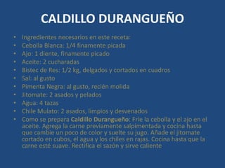 CALDILLO DURANGUEÑO
• Ingredientes necesarios en este receta:
• Cebolla Blanca: 1/4 finamente picada
• Ajo: 1 diente, finamente picado
• Aceite: 2 cucharadas
• Bistec de Res: 1/2 kg, delgados y cortados en cuadros
• Sal: al gusto
• Pimenta Negra: al gusto, recién molida
• Jitomate: 2 asados y pelados
• Agua: 4 tazas
• Chile Mulato: 2 asados, limpios y desvenados
• Como se prepara Caldillo Durangueño: Fríe la cebolla y el ajo en el
aceite. Agrega la carne previamente salpimentada y cocina hasta
que cambie un poco de color y suelte su jugo. Añade el jitomate
cortado en cubos, el agua y los chiles en rajas. Cocina hasta que la
carne esté suave. Rectifica el sazón y sirve caliente.
 