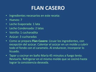 FLAN CASERO
• Ingredientes necesarios en este receta:
• Huevos: 7
• Leche Evaporada: 1 lata
• Leche Condensada: 2 latas
• Vainilla: 1 cucharadita
• Azúcar: 3 cucharadas
• Como se prepara Flan Casero: Licuar los ingredientes, con
excepción del azúcar. Calentar el azúcar en un molde y cubrir
todo el fondo con el caramelo. Al endurecer, incorporar lo
licuado.
• Tapar y cocinar en baño María 45 minutos a fuego lento.
Revisarlo. Refrigerar en el mismo molde que se cocinó hasta
lograr la consistencia deseada.
 