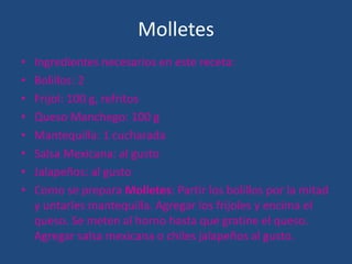 Molletes
• Ingredientes necesarios en este receta:
• Bolillos: 2
• Frijol: 100 g, refritos
• Queso Manchego: 100 g
• Mantequilla: 1 cucharada
• Salsa Mexicana: al gusto
• Jalapeños: al gusto
• Como se prepara Molletes: Partir los bolillos por la mitad
y untarles mantequilla. Agregar los frijoles y encima el
queso. Se meten al horno hasta que gratine el queso.
Agregar salsa mexicana o chiles jalapeños al gusto.
 
