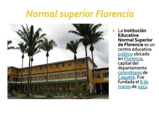  La Institución
Educativa
Normal Superior
de Florencia es un
centro educativo
público ubicado
en Florencia,
capital del
departamento
colombiano de
Caquetá. Fue
fundada el 8 de
marzo de 1953.
 