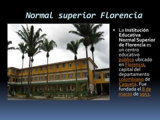Normal superior Florencia
 La Institución
Educativa
Normal Superior
de Florencia es
un centro
educativo
público ubicado
en Florencia,
capital del
departamento
colombiano de
Caquetá. Fue
fundada el 8 de
marzo de 1953.
 