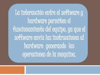 La interacción entre el software y hardware permiten el funcionamiento del equipo, ya que el software envía las instrucciones al hardware  generando  las operaciones de la maquina. 