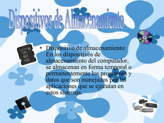 Dispositivo de almacenamiento: En los dispositivos de almacenamiento del computador, se almacenan en forma temporal o permanentemente los programas y datos que son manejados por las aplicaciones que se ejecutan en estos sistemas. Dispositivos de Almacenamiento 