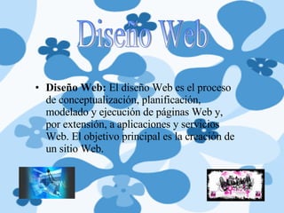 Diseño Web:  El diseño Web es el proceso de conceptualización, planificación, modelado y ejecución de páginas Web y, por extensión, a aplicaciones y servicios Web. El objetivo principal es la creación de un sitio Web. Diseño Web 