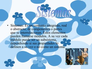 Sistemas: Es un conjunto integrado, real o abstracto, de componentes o partes que se interrelacionan. Estos elementos pueden llamarse módulos. A su vez cada módulo puede ser un subsistema, dependiendo si sus propiedades lo definen a su vez o no como un sistema. Sistemas 