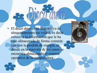 El disco duro es un dispositivo de almacenamiento no volátil, es decir conserva la información que le ha sido almacenada de forma correcta aun con la perdida de energía, es donde en la mayoría de los casos se encuentra almacenado el sistema operativo de la computadora. Disco duro 