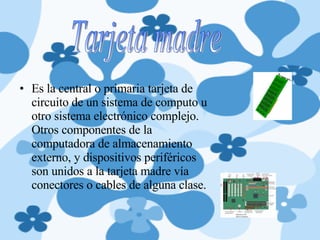 Es la central o primaria tarjeta de circuito de un sistema de computo u otro sistema electrónico complejo. Otros componentes de la computadora de almacenamiento externo, y dispositivos periféricos son unidos a la tarjeta madre vía conectores o cables de alguna clase. Tarjeta madre 