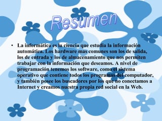 La informática es la ciencia que estudia la información automática. Los hardware mas comunes son los de salida, los de entrada y los de almacenamiento que nos permiten trabajar con la información que deseamos. A nivel de programación tenemos los software, como el sistema operativo que contiene todos los programas del computador, y también posee los buscadores por los que no conectamos a Internet y creamos nuestra propia red social en la Web.  Resumen 