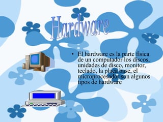 El hardware es la parte física de un computador los discos, unidades de disco, monitor, teclado, la placa base, el microprocesador son algunos tipos de hardware Hardware 