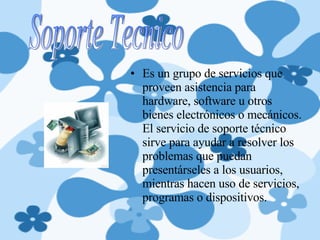 Es un grupo de servicios que proveen asistencia para hardware, software u otros bienes electrónicos o mecánicos. El servicio de soporte técnico sirve para ayudar a resolver los problemas que puedan presentárseles a los usuarios, mientras hacen uso de servicios, programas o dispositivos. Soporte Tecnico 