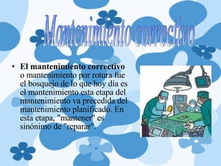 El mantenimiento correctivo  o mantenimiento por rotura fue el bosquejo de lo que hoy día es el mantenimiento esta etapa del mantenimiento va precedida del mantenimiento planificado. En esta etapa, "mantener" es sinónimo de "reparar". Mantenimiento correctivo  