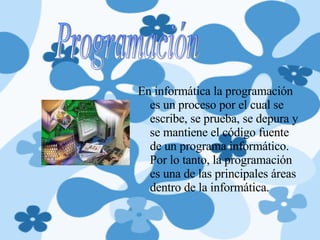 En informática la programación es un proceso por el cual se escribe, se prueba, se depura y se mantiene el código fuente de un programa informático. Por lo tanto, la programación es una de las principales áreas dentro de la informática. Programación 