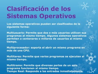 Clasificación de los
Sistemas Operativos
Los sistemas operativos pueden ser clasificados de la
siguiente forma:
Multiusuario: Permite que dos o más usuarios utilicen sus
programas al mismo tiempo. Algunos sistemas operativos
permiten a centenares o millares de usuarios al mismo
tiempo.
Multiprocesador: soporta el abrir un mismo programa en
más de una CPU.
Multitarea: Permite que varios programas se ejecuten al
mismo tiempo.
Multitramo: Permite que diversas partes de un solo
programa funcionen al mismo tiempo.
Tiempo Real: Responde a las entradas inmediatamente.

 