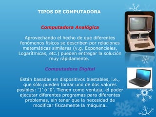 TIPOS DE COMPUTADORA
Computadora Analógica
Aprovechando el hecho de que diferentes
fenómenos físicos se describen por relaciones
matemáticas similares (v.g. Exponenciales,
Logarítmicas, etc.) pueden entregar la solución
muy rápidamente.
Computadora Digital
Están basadas en dispositivos biestables, i.e.,
que sólo pueden tomar uno de dos valores
posibles: ‘1’ ó ‘0’. Tienen como ventaja, el poder
ejecutar diferentes programas para diferentes
problemas, sin tener que la necesidad de
modificar físicamente la máquina.

 