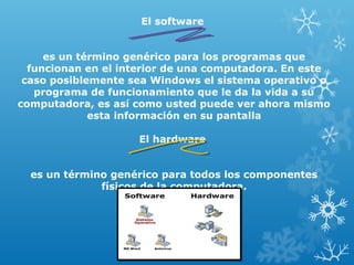 El software
es un término genérico para los programas que
funcionan en el interior de una computadora. En este
caso posiblemente sea Windows el sistema operativo o
programa de funcionamiento que le da la vida a su
computadora, es así como usted puede ver ahora mismo
esta información en su pantalla
El hardware
es un término genérico para todos los componentes
físicos de la computadora.

 