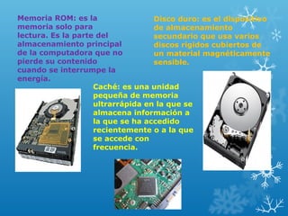 Memoria ROM: es la
Disco duro: es el dispositivo
memoria solo para
de almacenamiento
lectura. Es la parte del
secundario que usa varios
almacenamiento principal
discos rígidos cubiertos de
de la computadora que no
un material magnéticamente
pierde su contenido
sensible.
cuando se interrumpe la
energía.
Caché: es una unidad
pequeña de memoria
ultrarrápida en la que se
almacena información a
la que se ha accedido
recientemente o a la que
se accede con
frecuencia.

 