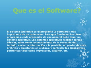 Que es el Software?

El sistema operativo es el programa (o software) más 
importante de un ordenador. Para que funcionen los otros 
programas, cada ordenador de uso general debe tener un 
sistema operativo. Los sistemas operativos realizan tareas 
básicas, tales como reconocimiento de la conexión del 
teclado, enviar la información a la pantalla, no perder de vista 
archivos y directorios en el disco, y controlar los dispositivos 
periféricos tales como impresoras, escáner, etc.

 
