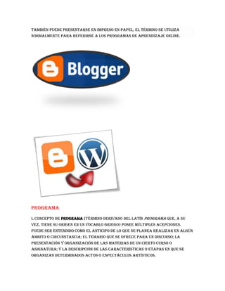 también puede presentarse en impreso en papel, el término se utiliza
normalmente para referirse a los programas de aprendizaje online.
Programa
l concepto de programa (término derivado del latín programa que, a su
vez, tiene su origen en un vocablo griego) posee múltiples acepciones.
Puede ser entendido como el anticipo de lo que se planea realizar en algún
ámbito o circunstancia; el temario que se ofrece para un discurso; la
presentación y organización de las materias de un cierto curso o
asignatura; y la descripción de las características o etapas en que se
organizan determinados actos o espectáculos artísticos.
 