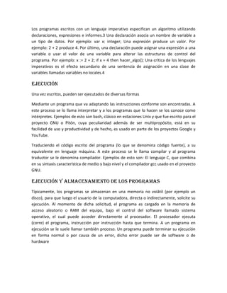 Los programas escritos con un lenguaje imperativo especifican un algoritmo utilizando
declaraciones, expresiones e informes.3 Una declaración asocia un nombre de variable a
un tipo de datos. Por ejemplo: var x: integer; Una expresión produce un valor. Por
ejemplo: 2 + 2 produce 4. Por último, una declaración puede asignar una expresión a una
variable o usar el valor de una variable para alterar las estructuras de control del
programa. Por ejemplo: x := 2 + 2; if x = 4 then hacer_algo(); Una crítica de los lenguajes
imperativos es el efecto secundario de una sentencia de asignación en una clase de
variables llamadas variables no locales.4
Ejecución
Una vez escritos, pueden ser ejecutados de diversas formas
Mediante un programa que va adaptando las instrucciones conforme son encontradas. A
este proceso se lo llama interpretar y a los programas que lo hacen se los conoce como
intérpretes. Ejemplos de esto son bash, clásico en estaciones Unix y que fue escrito para el
proyecto GNU o Pitón, cuya peculiaridad además de ser multipropósito, está en su
facilidad de uso y productividad y de hecho, es usado en parte de los proyectos Google y
YouTube.
Traduciendo el código escrito del programa (lo que se denomina código fuente), a su
equivalente en lenguaje máquina. A este proceso se le llama compilar y al programa
traductor se le denomina compilador. Ejemplos de esto son: El lenguaje C, que combina
en su sintaxis característica de medio y bajo nivel y el compilador gcc usado en el proyecto
GNU.
Ejecución y almacenamiento de los programas
Típicamente, los programas se almacenan en una memoria no volátil (por ejemplo un
disco), para que luego el usuario de la computadora, directa o indirectamente, solicite su
ejecución. Al momento de dicha solicitud, el programa es cargado en la memoria de
acceso aleatorio o RAM del equipo, bajo el control del software llamado sistema
operativo, el cual puede acceder directamente al procesador. El procesador ejecuta
(corre) el programa, instrucción por instrucción hasta que termina. A un programa en
ejecución se le suele llamar también proceso. Un programa puede terminar su ejecución
en forma normal o por causa de un error, dicho error puede ser de software o de
hardware
 