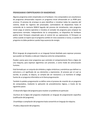 Programas empotrados en hardware
Algunos programas están empotrados en el hardware. Una computadora con arquitectura
de programas almacenados requiere un programa inicial almacenado en su ROM para
arrancar. El proceso de arranque es para identificar e inicializar todos los aspectos del
sistema, desde los registros del procesador, controladores de dispositivos hasta el
contenido de la memoria RAM.8 Seguido del proceso de inicialización, este programa
inicial carga al sistema operativo e inicializa al contador de programa para empezar las
operaciones normales. Independiente de la computadora, un dispositivo de hardware
podría tener firmware empotrado para el control de sus operaciones. El firmware se
utiliza cuando se espera que el programa cambie en raras ocasiones o nunca, o cuando el
programa no debe perderse cuando haya ausencia de energía.
2:Un lenguaje de programación es un lenguaje formal diseñado para expresar procesos
que pueden ser llevados a cabo por máquinas como las computadoras.
Pueden usarse para crear programas que controlen el comportamiento físico y lógico de
una máquina, para expresar algoritmos con precisión, o como modo de comunicación
humana.
Está formado por un conjunto de símbolos y reglas sintácticas y semánticas que definen su
estructura y el significado de sus elementos y expresiones. Al proceso por el cual se
escribe, se prueba, se depura, se compila (de ser necesario) y se mantiene el código
fuente de un programa informático se le llama programación.
También la palabra programación se define como el proceso de creación de un programa
de computadora, mediante la aplicación de procedimientos lógicos, a través de los
siguientes pasos:
.El desarrollo lógico del programa para resolver un problema en particular.
.Escritura de la lógica del programa empleando un lenguaje de programación específico
(codificación del programa).
.Ensamblaje o compilación del programa hasta convertirlo en lenguaje de máquina.
.Prueba y depuración del programa.
 