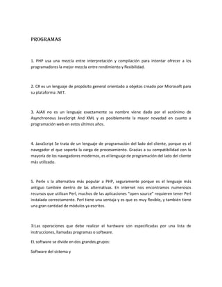 Programas
1. PHP usa una mezcla entre interpretación y compilación para intentar ofrecer a los
programadores la mejor mezcla entre rendimiento y flexibilidad.
2. C# es un lenguaje de propósito general orientado a objetos creado por Microsoft para
su plataforma .NET.
3. AJAX no es un lenguaje exactamente su nombre viene dado por el acrónimo de
Asynchronous JavaScript And XML y es posiblemente la mayor novedad en cuanto a
programación web en estos últimos años.
4. JavaScript Se trata de un lenguaje de programación del lado del cliente, porque es el
navegador el que soporta la carga de procesamiento. Gracias a su compatibilidad con la
mayoría de los navegadores modernos, es el lenguaje de programación del lado del cliente
más utilizado.
5. Perle s la alternativa más popular a PHP, seguramente porque es el lenguaje más
antiguo también dentro de las alternativas. En internet nos encontramos numerosos
recursos que utilizan Perl, muchos de las aplicaciones “open source” requieren tener Perl
instalado correctamente. Perl tiene una ventaja y es que es muy flexible, y también tiene
una gran cantidad de módulos ya escritos.
3:Las operaciones que debe realizar el hardware son especificadas por una lista de
instrucciones, llamadas programas o software.
EL software se divide en dos grandes grupos:
Software del sistema y
 