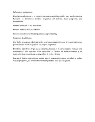 Software de aplicaciones.
El software del sistema es el conjunto de programas indispensables para que la máquina
funcione; se denominan también programas del sistema. Estos programas son
básicamente:
Sistema operativo: DOS y WINDOWS
Editores de texto: EDIT, PADWORD
Compiladores / interpretes (lenguajes de programación) y
Programas de utilitarios.
Uno de los programas más importantes es el sistema operativo, que sirve, esencialmente,
para facilitar la escritura y uso de sus propios programas.
El sistema operativo: dirige las operaciones globales de la computadora, instruye a la
computadora para ejecutar otros programas y controla el almacenamiento y re
superación de archivos (programas y datos) de cintas y discos.
Gracias al sistema operativo es posible que el programador pueda introducir y grabar
nuevos programas, así como instruir a la computadora para que los ejecute.
 