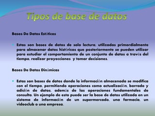 Bases De Datos Estáticas
 Estas son bases de datos de solo lectura, utilizadas primordialmente
para almacenar datos históricos que posteriormente se pueden utilizar
para estudiar el comportamiento de un conjunto de datos a través del
tiempo, realizar proyecciones y tomar decisiones.
Bases De Datos Dinámicas
 Estas son bases de datos donde la información almacenada se modifica
con el tiempo, permitiendo operaciones como actualización, borrado y
adición de datos, además de las operaciones fundamentales de
consulta. Un ejemplo de esto puede ser la base de datos utilizada en un
sistema de información de un supermercado, una farmacia, un
videoclub o una empresa.
 