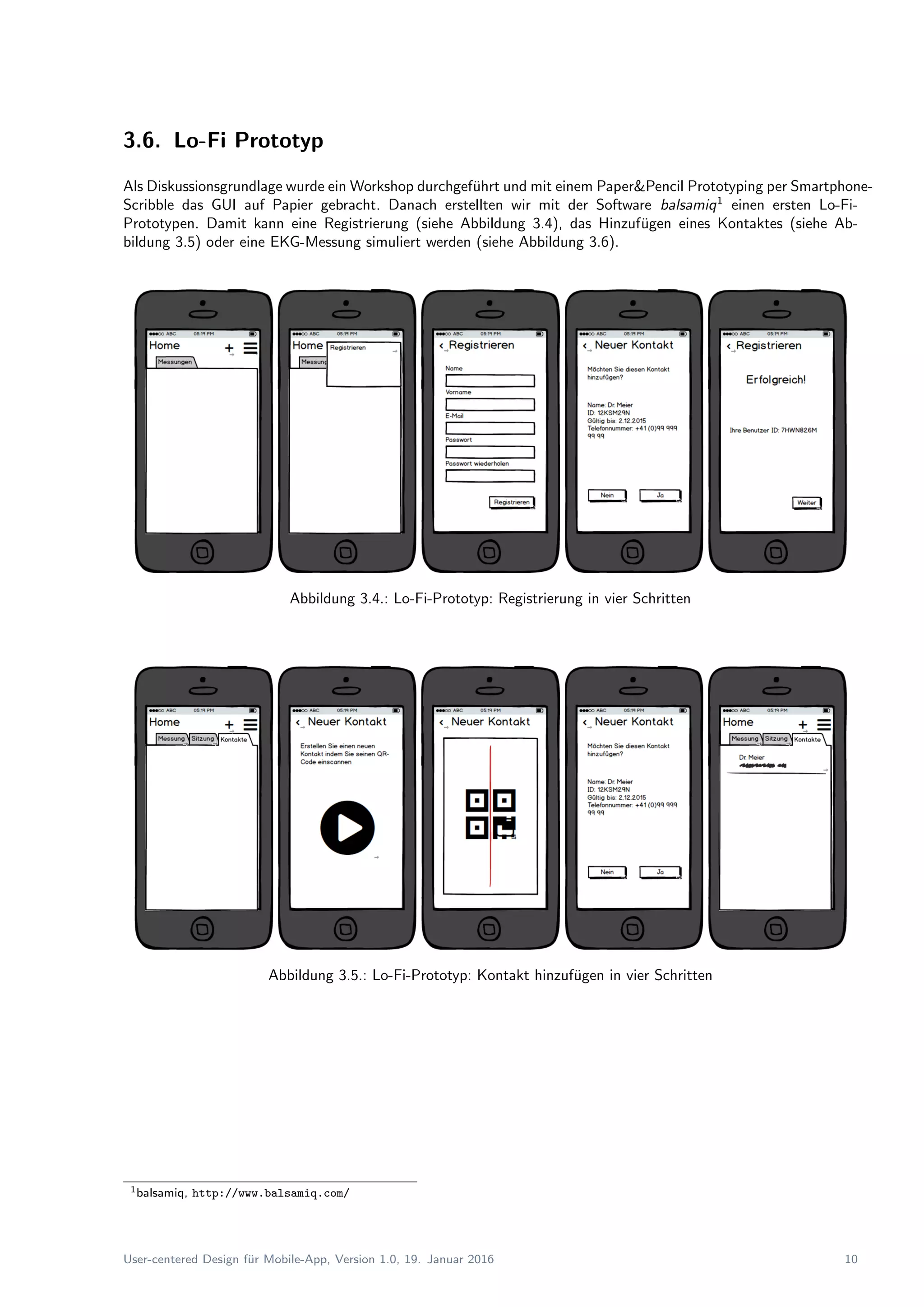 3.6. Lo-Fi Prototyp
Als Diskussionsgrundlage wurde ein Workshop durchgef¨uhrt und mit einem Paper&Pencil Prototyping per Smartphone-
Scribble das GUI auf Papier gebracht. Danach erstellten wir mit der Software balsamiq1
einen ersten Lo-Fi-
Prototypen. Damit kann eine Registrierung (siehe Abbildung 3.4), das Hinzuf¨ugen eines Kontaktes (siehe Ab-
bildung 3.5) oder eine EKG-Messung simuliert werden (siehe Abbildung 3.6).
Abbildung 3.4.: Lo-Fi-Prototyp: Registrierung in vier Schritten
Abbildung 3.5.: Lo-Fi-Prototyp: Kontakt hinzuf¨ugen in vier Schritten
1balsamiq, http://www.balsamiq.com/
User-centered Design f¨ur Mobile-App, Version 1.0, 19. Januar 2016 10
 