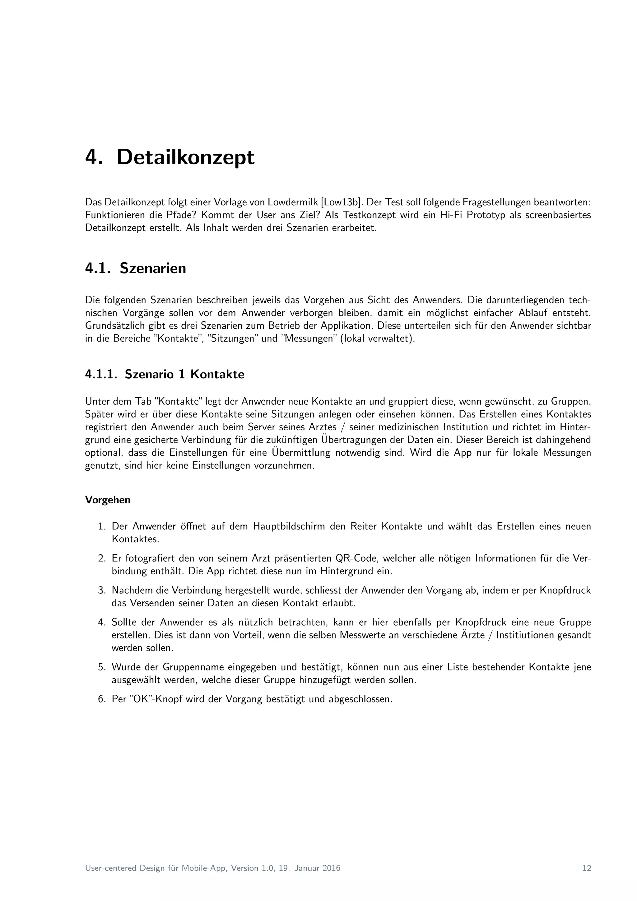 4. Detailkonzept
Das Detailkonzept folgt einer Vorlage von Lowdermilk [Low13b]. Der Test soll folgende Fragestellungen beantworten:
Funktionieren die Pfade? Kommt der User ans Ziel? Als Testkonzept wird ein Hi-Fi Prototyp als screenbasiertes
Detailkonzept erstellt. Als Inhalt werden drei Szenarien erarbeitet.
4.1. Szenarien
Die folgenden Szenarien beschreiben jeweils das Vorgehen aus Sicht des Anwenders. Die darunterliegenden tech-
nischen Vorg¨ange sollen vor dem Anwender verborgen bleiben, damit ein m¨oglichst einfacher Ablauf entsteht.
Grunds¨atzlich gibt es drei Szenarien zum Betrieb der Applikation. Diese unterteilen sich f¨ur den Anwender sichtbar
in die Bereiche ”Kontakte”, ”Sitzungen”und ”Messungen”(lokal verwaltet).
4.1.1. Szenario 1 Kontakte
Unter dem Tab ”Kontakte”legt der Anwender neue Kontakte an und gruppiert diese, wenn gew¨unscht, zu Gruppen.
Sp¨ater wird er ¨uber diese Kontakte seine Sitzungen anlegen oder einsehen k¨onnen. Das Erstellen eines Kontaktes
registriert den Anwender auch beim Server seines Arztes / seiner medizinischen Institution und richtet im Hinter-
grund eine gesicherte Verbindung f¨ur die zuk¨unftigen ¨Ubertragungen der Daten ein. Dieser Bereich ist dahingehend
optional, dass die Einstellungen f¨ur eine ¨Ubermittlung notwendig sind. Wird die App nur f¨ur lokale Messungen
genutzt, sind hier keine Einstellungen vorzunehmen.
Vorgehen
1. Der Anwender ¨oﬀnet auf dem Hauptbildschirm den Reiter Kontakte und w¨ahlt das Erstellen eines neuen
Kontaktes.
2. Er fotograﬁert den von seinem Arzt pr¨asentierten QR-Code, welcher alle n¨otigen Informationen f¨ur die Ver-
bindung enth¨alt. Die App richtet diese nun im Hintergrund ein.
3. Nachdem die Verbindung hergestellt wurde, schliesst der Anwender den Vorgang ab, indem er per Knopfdruck
das Versenden seiner Daten an diesen Kontakt erlaubt.
4. Sollte der Anwender es als n¨utzlich betrachten, kann er hier ebenfalls per Knopfdruck eine neue Gruppe
erstellen. Dies ist dann von Vorteil, wenn die selben Messwerte an verschiedene ¨Arzte / Institiutionen gesandt
werden sollen.
5. Wurde der Gruppenname eingegeben und best¨atigt, k¨onnen nun aus einer Liste bestehender Kontakte jene
ausgew¨ahlt werden, welche dieser Gruppe hinzugef¨ugt werden sollen.
6. Per ”OK”-Knopf wird der Vorgang best¨atigt und abgeschlossen.
User-centered Design f¨ur Mobile-App, Version 1.0, 19. Januar 2016 12
 