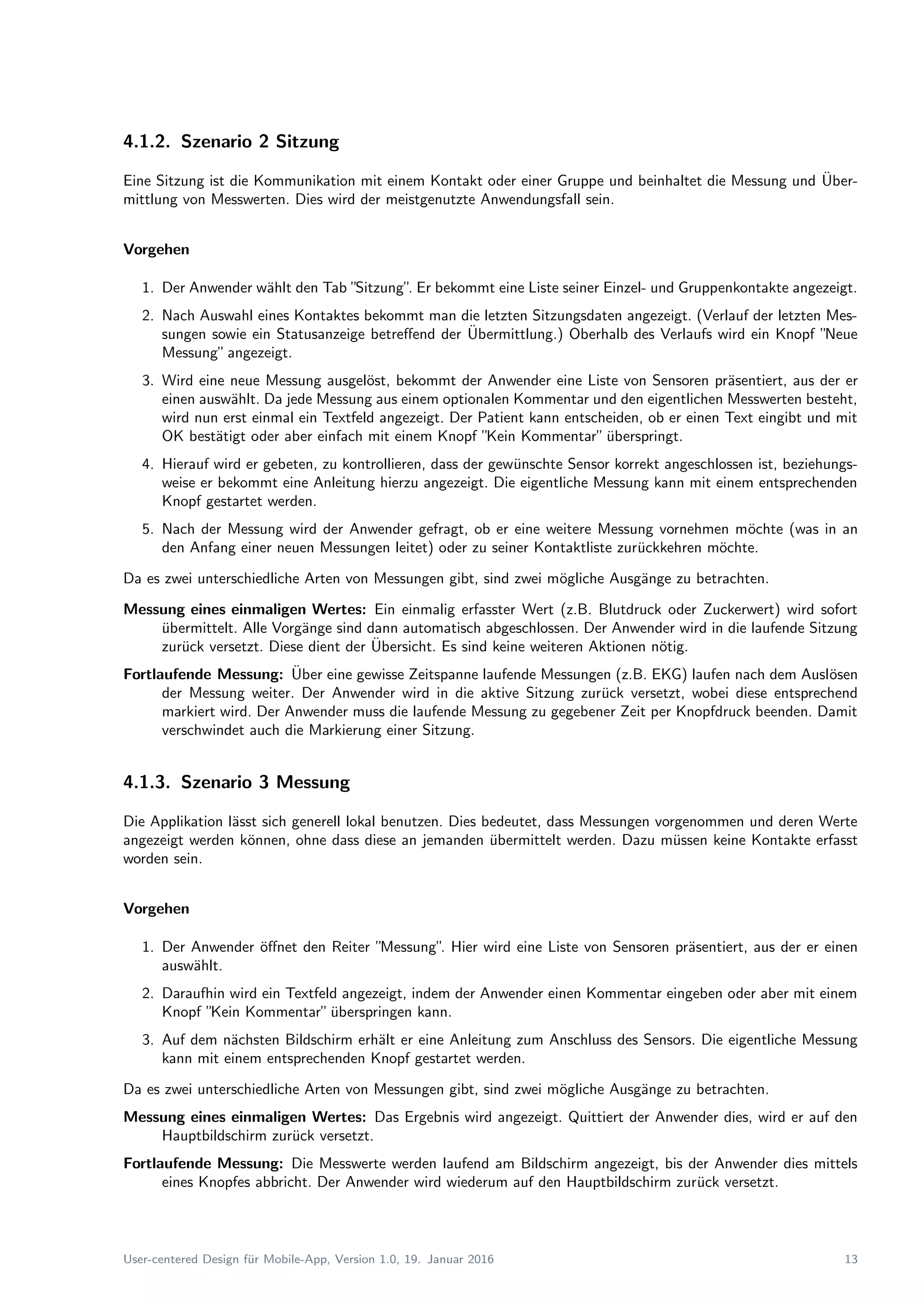 4.1.2. Szenario 2 Sitzung
Eine Sitzung ist die Kommunikation mit einem Kontakt oder einer Gruppe und beinhaltet die Messung und ¨Uber-
mittlung von Messwerten. Dies wird der meistgenutzte Anwendungsfall sein.
Vorgehen
1. Der Anwender w¨ahlt den Tab ”Sitzung”. Er bekommt eine Liste seiner Einzel- und Gruppenkontakte angezeigt.
2. Nach Auswahl eines Kontaktes bekommt man die letzten Sitzungsdaten angezeigt. (Verlauf der letzten Mes-
sungen sowie ein Statusanzeige betreﬀend der ¨Ubermittlung.) Oberhalb des Verlaufs wird ein Knopf ”Neue
Messung”angezeigt.
3. Wird eine neue Messung ausgel¨ost, bekommt der Anwender eine Liste von Sensoren pr¨asentiert, aus der er
einen ausw¨ahlt. Da jede Messung aus einem optionalen Kommentar und den eigentlichen Messwerten besteht,
wird nun erst einmal ein Textfeld angezeigt. Der Patient kann entscheiden, ob er einen Text eingibt und mit
OK best¨atigt oder aber einfach mit einem Knopf ”Kein Kommentar”¨uberspringt.
4. Hierauf wird er gebeten, zu kontrollieren, dass der gew¨unschte Sensor korrekt angeschlossen ist, beziehungs-
weise er bekommt eine Anleitung hierzu angezeigt. Die eigentliche Messung kann mit einem entsprechenden
Knopf gestartet werden.
5. Nach der Messung wird der Anwender gefragt, ob er eine weitere Messung vornehmen m¨ochte (was in an
den Anfang einer neuen Messungen leitet) oder zu seiner Kontaktliste zur¨uckkehren m¨ochte.
Da es zwei unterschiedliche Arten von Messungen gibt, sind zwei m¨ogliche Ausg¨ange zu betrachten.
Messung eines einmaligen Wertes: Ein einmalig erfasster Wert (z.B. Blutdruck oder Zuckerwert) wird sofort
¨ubermittelt. Alle Vorg¨ange sind dann automatisch abgeschlossen. Der Anwender wird in die laufende Sitzung
zur¨uck versetzt. Diese dient der ¨Ubersicht. Es sind keine weiteren Aktionen n¨otig.
Fortlaufende Messung: ¨Uber eine gewisse Zeitspanne laufende Messungen (z.B. EKG) laufen nach dem Ausl¨osen
der Messung weiter. Der Anwender wird in die aktive Sitzung zur¨uck versetzt, wobei diese entsprechend
markiert wird. Der Anwender muss die laufende Messung zu gegebener Zeit per Knopfdruck beenden. Damit
verschwindet auch die Markierung einer Sitzung.
4.1.3. Szenario 3 Messung
Die Applikation l¨asst sich generell lokal benutzen. Dies bedeutet, dass Messungen vorgenommen und deren Werte
angezeigt werden k¨onnen, ohne dass diese an jemanden ¨ubermittelt werden. Dazu m¨ussen keine Kontakte erfasst
worden sein.
Vorgehen
1. Der Anwender ¨oﬀnet den Reiter ”Messung”. Hier wird eine Liste von Sensoren pr¨asentiert, aus der er einen
ausw¨ahlt.
2. Daraufhin wird ein Textfeld angezeigt, indem der Anwender einen Kommentar eingeben oder aber mit einem
Knopf ”Kein Kommentar”¨uberspringen kann.
3. Auf dem n¨achsten Bildschirm erh¨alt er eine Anleitung zum Anschluss des Sensors. Die eigentliche Messung
kann mit einem entsprechenden Knopf gestartet werden.
Da es zwei unterschiedliche Arten von Messungen gibt, sind zwei m¨ogliche Ausg¨ange zu betrachten.
Messung eines einmaligen Wertes: Das Ergebnis wird angezeigt. Quittiert der Anwender dies, wird er auf den
Hauptbildschirm zur¨uck versetzt.
Fortlaufende Messung: Die Messwerte werden laufend am Bildschirm angezeigt, bis der Anwender dies mittels
eines Knopfes abbricht. Der Anwender wird wiederum auf den Hauptbildschirm zur¨uck versetzt.
User-centered Design f¨ur Mobile-App, Version 1.0, 19. Januar 2016 13
 