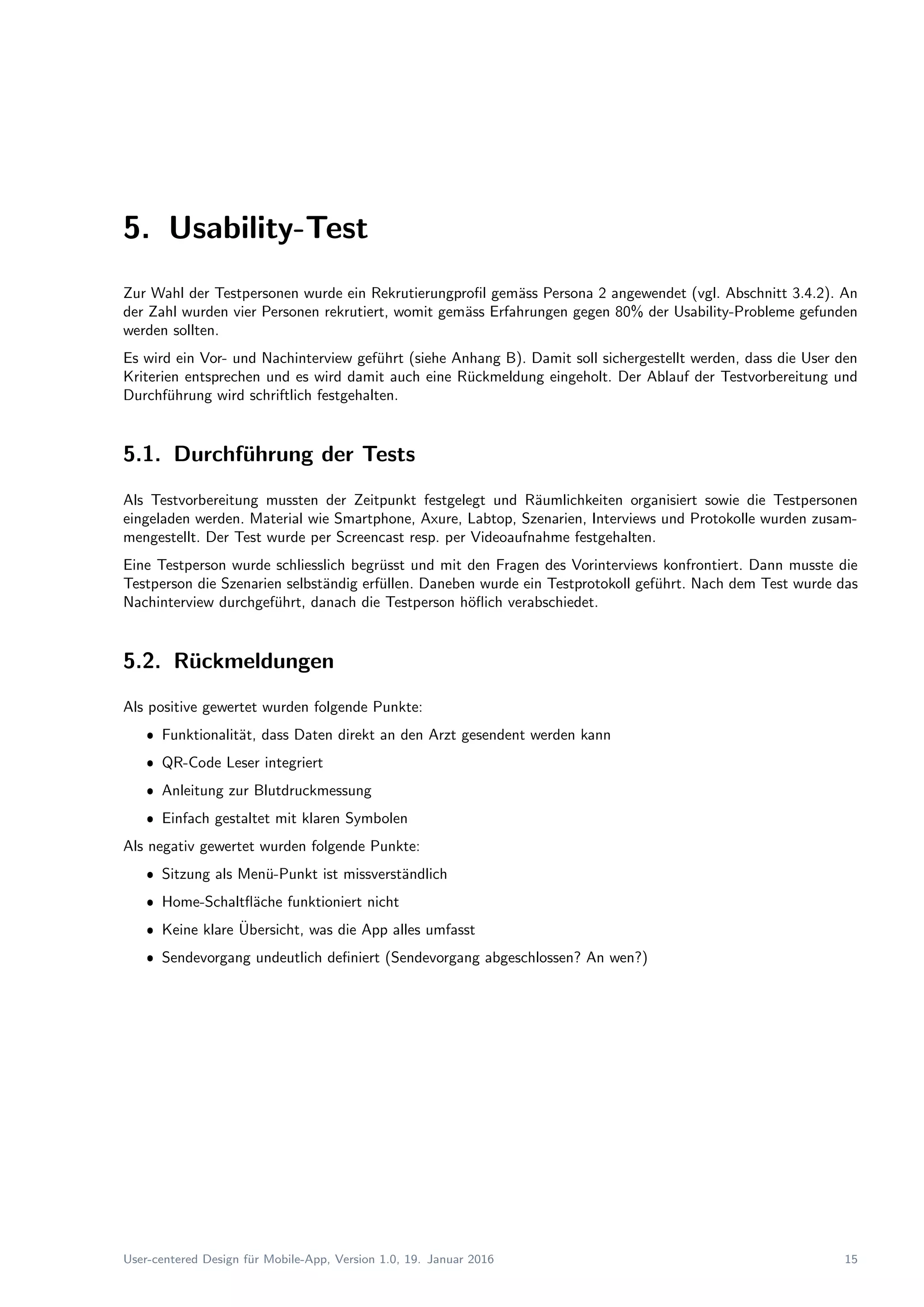 5. Usability-Test
Zur Wahl der Testpersonen wurde ein Rekrutierungproﬁl gem¨ass Persona 2 angewendet (vgl. Abschnitt 3.4.2). An
der Zahl wurden vier Personen rekrutiert, womit gem¨ass Erfahrungen gegen 80% der Usability-Probleme gefunden
werden sollten.
Es wird ein Vor- und Nachinterview gef¨uhrt (siehe Anhang B). Damit soll sichergestellt werden, dass die User den
Kriterien entsprechen und es wird damit auch eine R¨uckmeldung eingeholt. Der Ablauf der Testvorbereitung und
Durchf¨uhrung wird schriftlich festgehalten.
5.1. Durchf¨uhrung der Tests
Als Testvorbereitung mussten der Zeitpunkt festgelegt und R¨aumlichkeiten organisiert sowie die Testpersonen
eingeladen werden. Material wie Smartphone, Axure, Labtop, Szenarien, Interviews und Protokolle wurden zusam-
mengestellt. Der Test wurde per Screencast resp. per Videoaufnahme festgehalten.
Eine Testperson wurde schliesslich begr¨usst und mit den Fragen des Vorinterviews konfrontiert. Dann musste die
Testperson die Szenarien selbst¨andig erf¨ullen. Daneben wurde ein Testprotokoll gef¨uhrt. Nach dem Test wurde das
Nachinterview durchgef¨uhrt, danach die Testperson h¨oﬂich verabschiedet.
5.2. R¨uckmeldungen
Als positive gewertet wurden folgende Punkte:
ˆ Funktionalit¨at, dass Daten direkt an den Arzt gesendent werden kann
ˆ QR-Code Leser integriert
ˆ Anleitung zur Blutdruckmessung
ˆ Einfach gestaltet mit klaren Symbolen
Als negativ gewertet wurden folgende Punkte:
ˆ Sitzung als Men¨u-Punkt ist missverst¨andlich
ˆ Home-Schaltﬂ¨ache funktioniert nicht
ˆ Keine klare ¨Ubersicht, was die App alles umfasst
ˆ Sendevorgang undeutlich deﬁniert (Sendevorgang abgeschlossen? An wen?)
User-centered Design f¨ur Mobile-App, Version 1.0, 19. Januar 2016 15
 