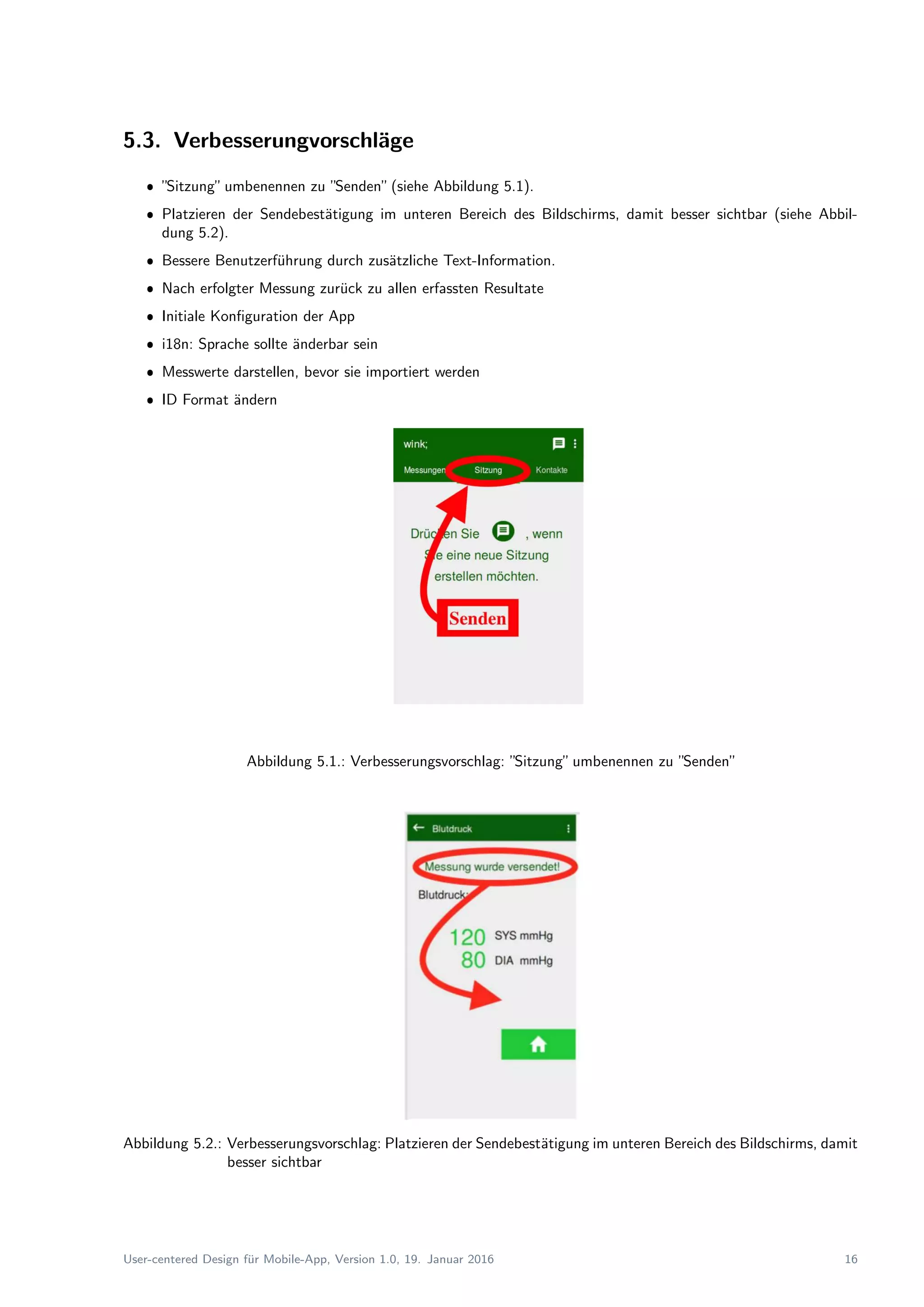 5.3. Verbesserungvorschl¨age
ˆ ”Sitzung”umbenennen zu ”Senden”(siehe Abbildung 5.1).
ˆ Platzieren der Sendebest¨atigung im unteren Bereich des Bildschirms, damit besser sichtbar (siehe Abbil-
dung 5.2).
ˆ Bessere Benutzerf¨uhrung durch zus¨atzliche Text-Information.
ˆ Nach erfolgter Messung zur¨uck zu allen erfassten Resultate
ˆ Initiale Konﬁguration der App
ˆ i18n: Sprache sollte ¨anderbar sein
ˆ Messwerte darstellen, bevor sie importiert werden
ˆ ID Format ¨andern
Abbildung 5.1.: Verbesserungsvorschlag: ”Sitzung”umbenennen zu ”Senden”
Abbildung 5.2.: Verbesserungsvorschlag: Platzieren der Sendebest¨atigung im unteren Bereich des Bildschirms, damit
besser sichtbar
User-centered Design f¨ur Mobile-App, Version 1.0, 19. Januar 2016 16
 