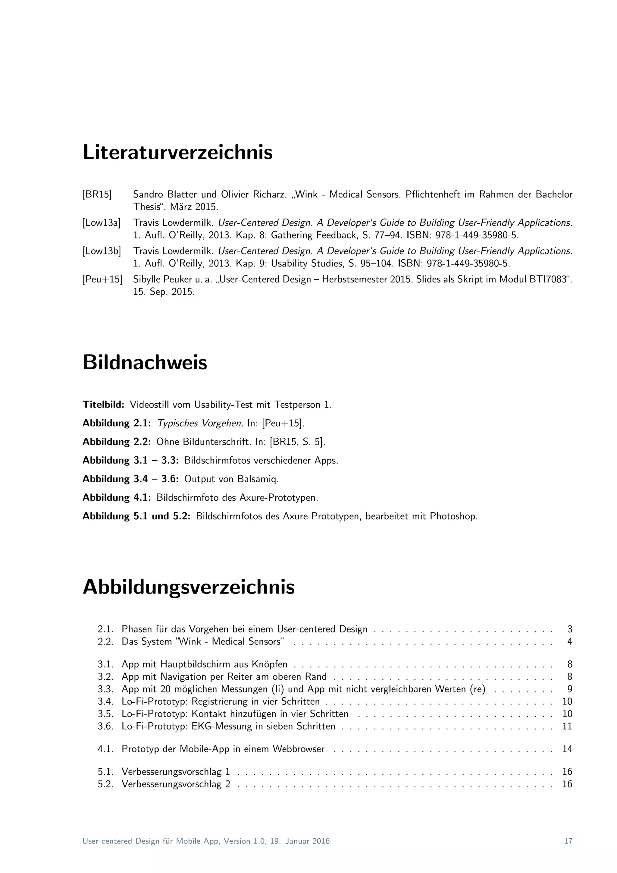 Literaturverzeichnis
[BR15] Sandro Blatter und Olivier Richarz.
”
Wink - Medical Sensors. Pﬂichtenheft im Rahmen der Bachelor
Thesis“. M¨arz 2015.
[Low13a] Travis Lowdermilk. User-Centered Design. A Developer’s Guide to Building User-Friendly Applications.
1. Auﬂ. O’Reilly, 2013. Kap. 8: Gathering Feedback, S. 77–94. ISBN: 978-1-449-35980-5.
[Low13b] Travis Lowdermilk. User-Centered Design. A Developer’s Guide to Building User-Friendly Applications.
1. Auﬂ. O’Reilly, 2013. Kap. 9: Usability Studies, S. 95–104. ISBN: 978-1-449-35980-5.
[Peu+15] Sibylle Peuker u. a.
”
User-Centered Design – Herbstsemester 2015. Slides als Skript im Modul BTI7083“.
15. Sep. 2015.
Bildnachweis
Titelbild: Videostill vom Usability-Test mit Testperson 1.
Abbildung 2.1: Typisches Vorgehen. In: [Peu+15].
Abbildung 2.2: Ohne Bildunterschrift. In: [BR15, S. 5].
Abbildung 3.1 – 3.3: Bildschirmfotos verschiedener Apps.
Abbildung 3.4 – 3.6: Output von Balsamiq.
Abbildung 4.1: Bildschirmfoto des Axure-Prototypen.
Abbildung 5.1 und 5.2: Bildschirmfotos des Axure-Prototypen, bearbeitet mit Photoshop.
Abbildungsverzeichnis
2.1. Phasen f¨ur das Vorgehen bei einem User-centered Design . . . . . . . . . . . . . . . . . . . . . . . 3
2.2. Das System ”Wink - Medical Sensors” . . . . . . . . . . . . . . . . . . . . . . . . . . . . . . . . . 4
3.1. App mit Hauptbildschirm aus Kn¨opfen . . . . . . . . . . . . . . . . . . . . . . . . . . . . . . . . . 8
3.2. App mit Navigation per Reiter am oberen Rand . . . . . . . . . . . . . . . . . . . . . . . . . . . . 8
3.3. App mit 20 m¨oglichen Messungen (li) und App mit nicht vergleichbaren Werten (re) . . . . . . . . 9
3.4. Lo-Fi-Prototyp: Registrierung in vier Schritten . . . . . . . . . . . . . . . . . . . . . . . . . . . . . 10
3.5. Lo-Fi-Prototyp: Kontakt hinzuf¨ugen in vier Schritten . . . . . . . . . . . . . . . . . . . . . . . . . 10
3.6. Lo-Fi-Prototyp: EKG-Messung in sieben Schritten . . . . . . . . . . . . . . . . . . . . . . . . . . . 11
4.1. Prototyp der Mobile-App in einem Webbrowser . . . . . . . . . . . . . . . . . . . . . . . . . . . . 14
5.1. Verbesserungsvorschlag 1 . . . . . . . . . . . . . . . . . . . . . . . . . . . . . . . . . . . . . . . . 16
5.2. Verbesserungsvorschlag 2 . . . . . . . . . . . . . . . . . . . . . . . . . . . . . . . . . . . . . . . . 16
User-centered Design f¨ur Mobile-App, Version 1.0, 19. Januar 2016 17
 