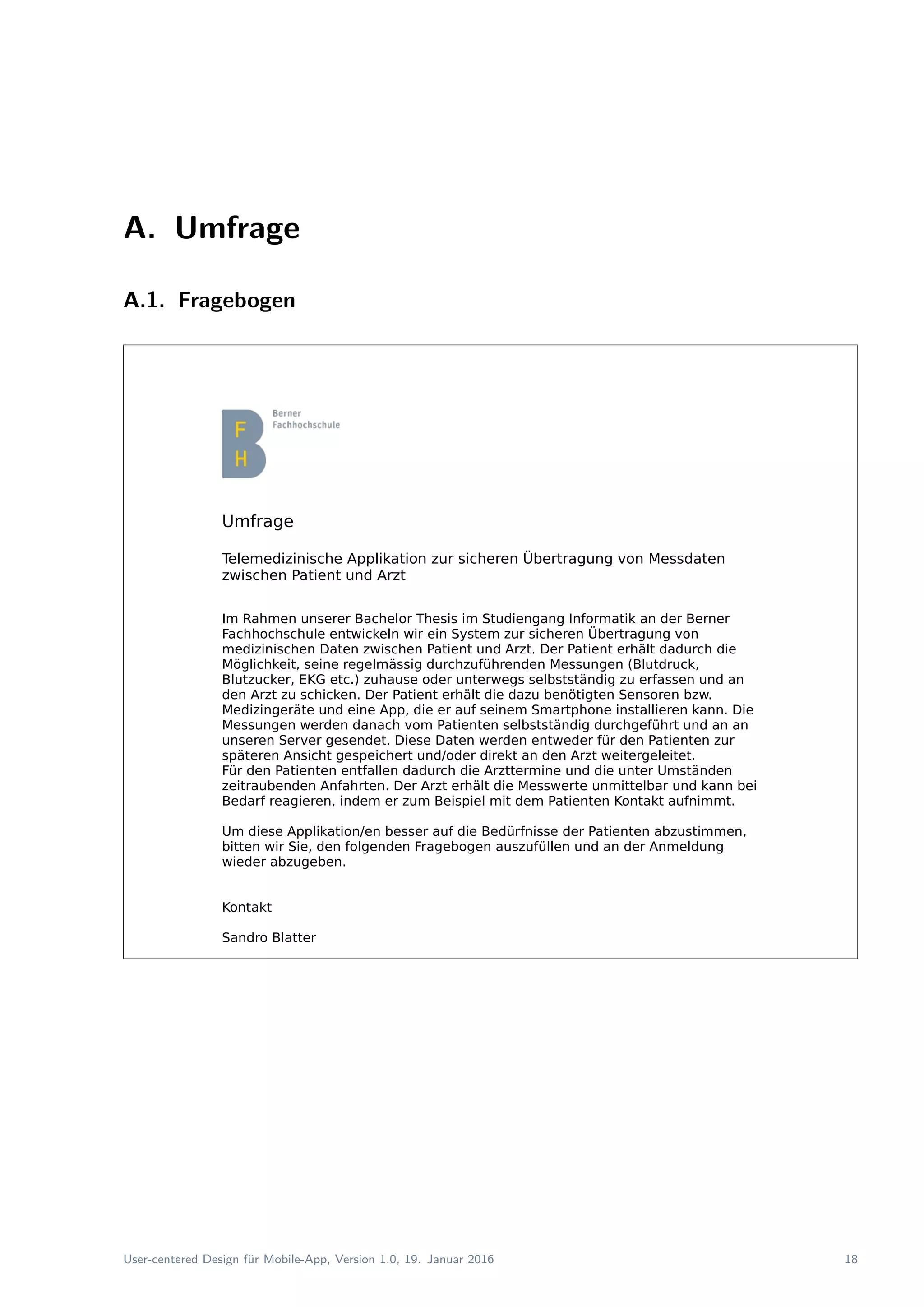 A. Umfrage
A.1. Fragebogen
Umfrage
Telemedizinische Applikation zur sicheren Übertragung von Messdaten
zwischen Patient und Arzt
Im Rahmen unserer Bachelor Thesis im Studiengang Informatik an der Berner
Fachhochschule entwickeln wir ein System zur sicheren Übertragung von
medizinischen Daten zwischen Patient und Arzt. Der Patient erhält dadurch die
Möglichkeit, seine regelmässig durchzuführenden Messungen (Blutdruck,
Blutzucker, EKG etc.) zuhause oder unterwegs selbstständig zu erfassen und an
den Arzt zu schicken. Der Patient erhält die dazu benötigten Sensoren bzw.
Medizingeräte und eine App, die er auf seinem Smartphone installieren kann. Die
Messungen werden danach vom Patienten selbstständig durchgeführt und an an
unseren Server gesendet. Diese Daten werden entweder für den Patienten zur
späteren Ansicht gespeichert und/oder direkt an den Arzt weitergeleitet.
Für den Patienten entfallen dadurch die Arzttermine und die unter Umständen
zeitraubenden Anfahrten. Der Arzt erhält die Messwerte unmittelbar und kann bei
Bedarf reagieren, indem er zum Beispiel mit dem Patienten Kontakt aufnimmt.
Um diese Applikation/en besser auf die Bedürfnisse der Patienten abzustimmen,
bitten wir Sie, den folgenden Fragebogen auszufüllen und an der Anmeldung
wieder abzugeben.
Kontakt
Sandro Blatter
Tel.: 079 701 35 32
sandro.blatter@students.bfh.ch
User-centered Design f¨ur Mobile-App, Version 1.0, 19. Januar 2016 18
 