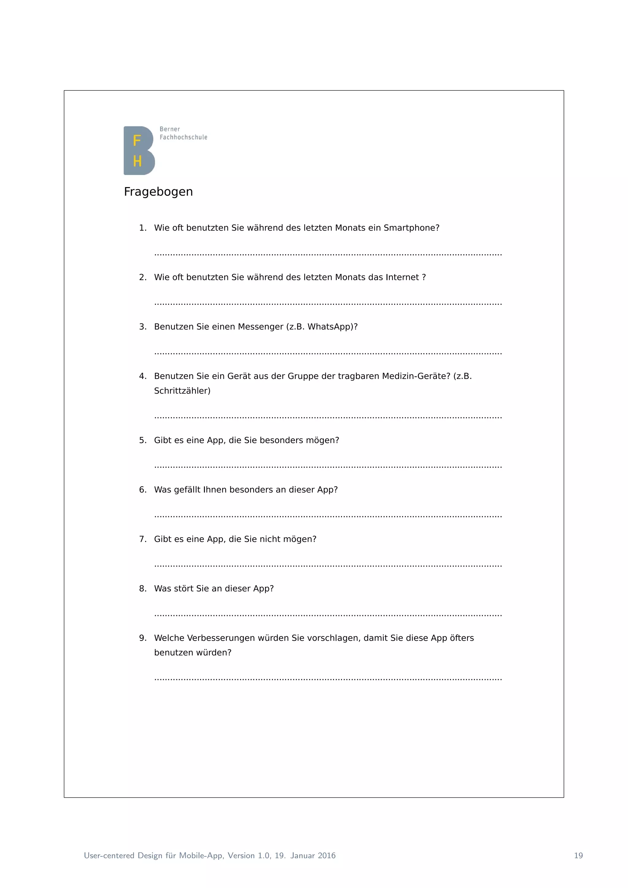Fragebogen
1. Wie oft benutzten Sie während des letzten Monats ein Smartphone?
...................................................................................................................................
2. Wie oft benutzten Sie während des letzten Monats das Internet ?
...................................................................................................................................
3. Benutzen Sie einen Messenger (z.B. WhatsApp)?
...................................................................................................................................
4. Benutzen Sie ein Gerät aus der Gruppe der tragbaren Medizin-Geräte? (z.B.
Schrittzähler)
...................................................................................................................................
5. Gibt es eine App, die Sie besonders mögen?
...................................................................................................................................
6. Was gefällt Ihnen besonders an dieser App?
...................................................................................................................................
7. Gibt es eine App, die Sie nicht mögen?
...................................................................................................................................
8. Was stört Sie an dieser App?
...................................................................................................................................
9. Welche Verbesserungen würden Sie vorschlagen, damit Sie diese App öfters
benutzen würden?
...................................................................................................................................
User-centered Design f¨ur Mobile-App, Version 1.0, 19. Januar 2016 19
 