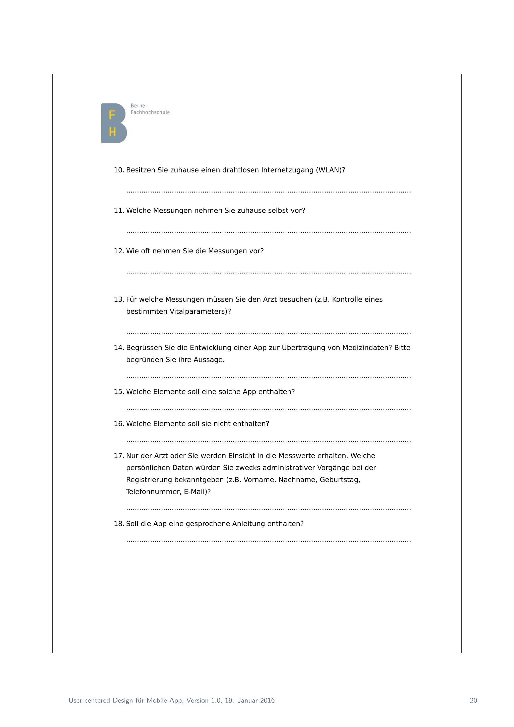 10. Besitzen Sie zuhause einen drahtlosen Internetzugang (WLAN)?
...................................................................................................................................
11. Welche Messungen nehmen Sie zuhause selbst vor?
...................................................................................................................................
12. Wie oft nehmen Sie die Messungen vor?
...................................................................................................................................
13. Für welche Messungen müssen Sie den Arzt besuchen (z.B. Kontrolle eines
bestimmten Vitalparameters)?
...................................................................................................................................
14. Begrüssen Sie die Entwicklung einer App zur Übertragung von Medizindaten? Bitte
begründen Sie ihre Aussage.
...................................................................................................................................
15. Welche Elemente soll eine solche App enthalten?
...................................................................................................................................
16. Welche Elemente soll sie nicht enthalten?
...................................................................................................................................
17. Nur der Arzt oder Sie werden Einsicht in die Messwerte erhalten. Welche
persönlichen Daten würden Sie zwecks administrativer Vorgänge bei der
Registrierung bekanntgeben (z.B. Vorname, Nachname, Geburtstag,
Telefonnummer, E-Mail)?
...................................................................................................................................
18. Soll die App eine gesprochene Anleitung enthalten?
...................................................................................................................................
User-centered Design f¨ur Mobile-App, Version 1.0, 19. Januar 2016 20
 