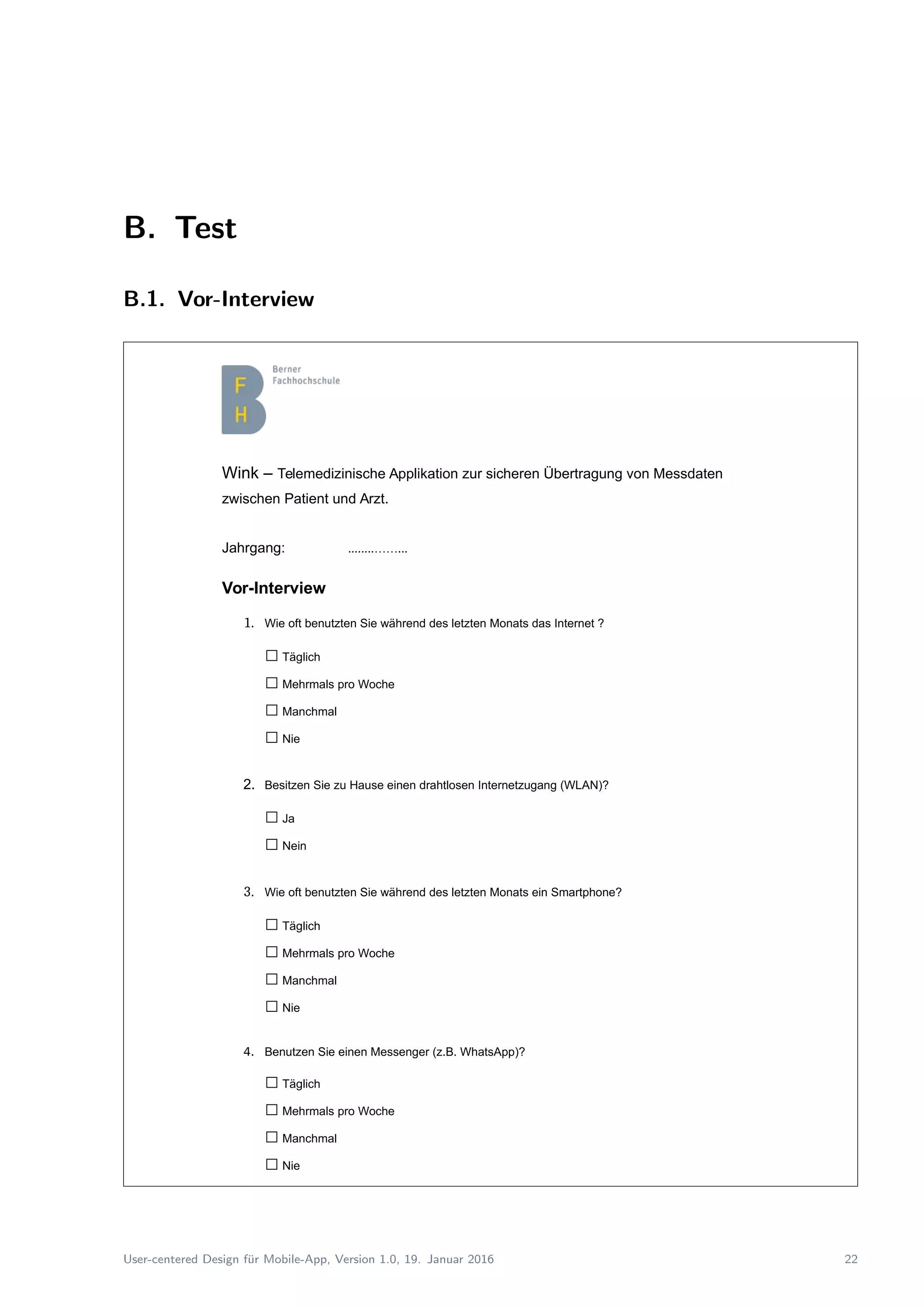 B. Test
B.1. Vor-Interview
Wink – Telemedizinische Applikation zur sicheren Übertragung von Messdaten
zwischen Patient und Arzt.
Jahrgang: ........……...
Vor-Interview
1. Wie oft benutzten Sie während des letzten Monats das Internet ?
□Täglich
□Mehrmals pro Woche
□Manchmal
□Nie
2. Besitzen Sie zu Hause einen drahtlosen Internetzugang (WLAN)?
□Ja
□Nein
3. Wie oft benutzten Sie während des letzten Monats ein Smartphone?
□Täglich
□Mehrmals pro Woche
□Manchmal
□Nie
4. Benutzen Sie einen Messenger (z.B. WhatsApp)?
□Täglich
□Mehrmals pro Woche
□Manchmal
□Nie
User-centered Design f¨ur Mobile-App, Version 1.0, 19. Januar 2016 22
 