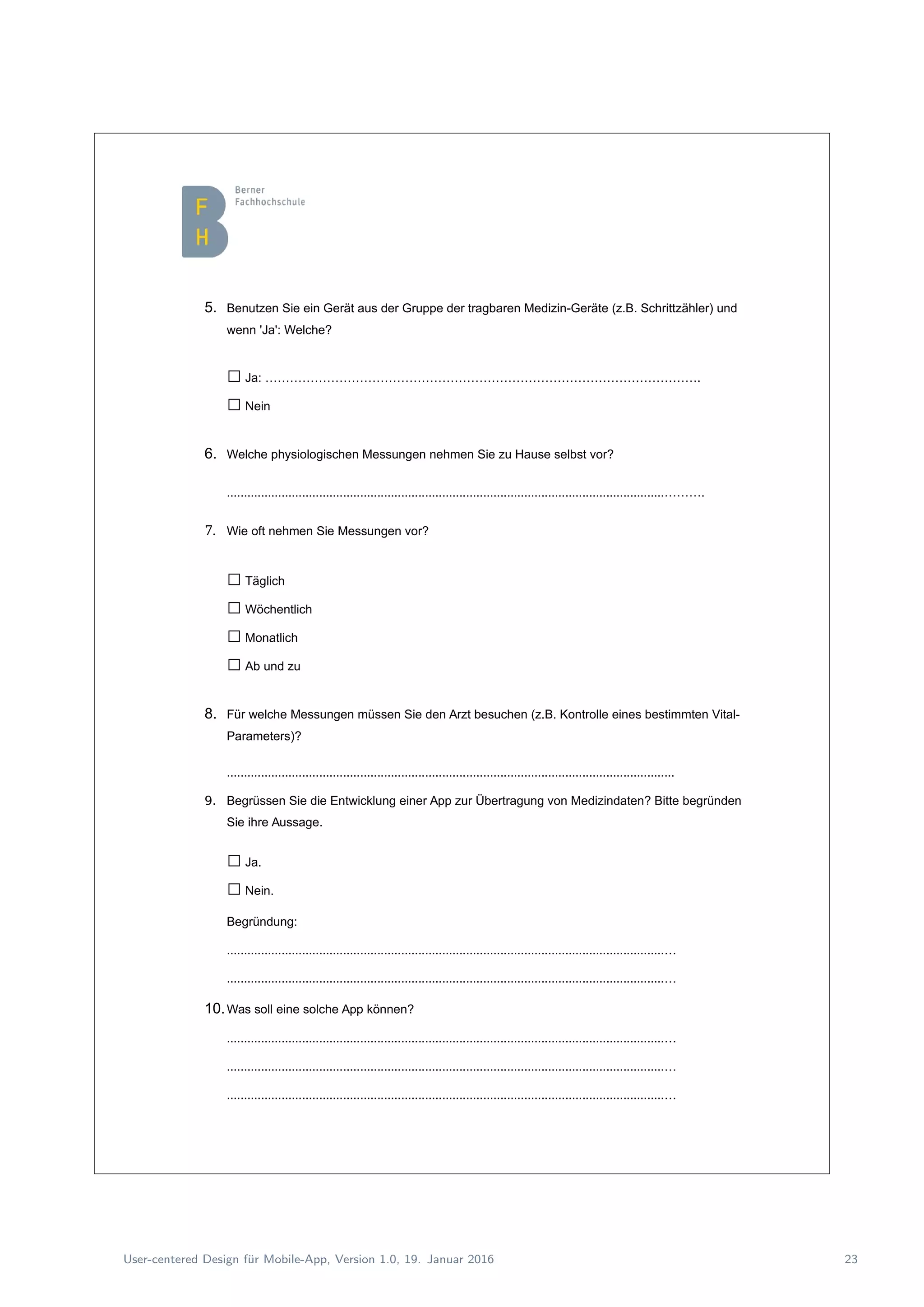5. Benutzen Sie ein Gerät aus der Gruppe der tragbaren Medizin-Geräte (z.B. Schrittzähler) und
wenn 'Ja': Welche?
□Ja: …………………………………………………………………………………………….
□Nein
6. Welche physiologischen Messungen nehmen Sie zu Hause selbst vor?
................................................................................................................................……….
7. Wie oft nehmen Sie Messungen vor?
□Täglich
□Wöchentlich
□Monatlich
□Ab und zu
8. Für welche Messungen müssen Sie den Arzt besuchen (z.B. Kontrolle eines bestimmten Vital-
Parameters)?
...................................................................................................................................
9. Begrüssen Sie die Entwicklung einer App zur Übertragung von Medizindaten? Bitte begründen
Sie ihre Aussage.
□Ja.
□Nein.
Begründung:
................................................................................................................................…
................................................................................................................................…
10.Was soll eine solche App können?
................................................................................................................................…
................................................................................................................................…
................................................................................................................................…
User-centered Design f¨ur Mobile-App, Version 1.0, 19. Januar 2016 23
 