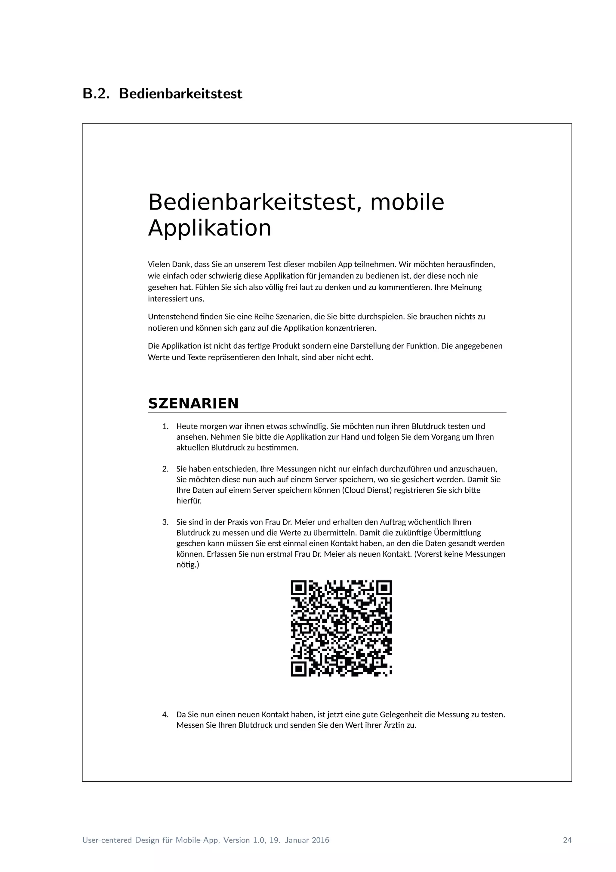 B.2. Bedienbarkeitstest
Bedienbarkeitstest, mobile
Applikation
Vielen Dank, dass Sie an unserem Test dieser mobilen App teilnehmen. Wir möchten herausfinden,
wie einfach oder schwierig diese Applikation für jemanden zu bedienen ist, der diese noch nie
gesehen hat. Fühlen Sie sich also völlig frei laut zu denken und zu kommentieren. Ihre Meinung
interessiert uns.
Untenstehend finden Sie eine Reihe Szenarien, die Sie bitte durchspielen. Sie brauchen nichts zu
notieren und können sich ganz auf die Applikation konzentrieren.
Die Applikation ist nicht das fertige Produkt sondern eine Darstellung der Funktion. Die angegebenen
Werte und Texte repräsentieren den Inhalt, sind aber nicht echt.
SZENARIEN
1. Heute morgen war ihnen etwas schwindlig. Sie möchten nun ihren Blutdruck testen und
ansehen. Nehmen Sie bitte die Applikation zur Hand und folgen Sie dem Vorgang um Ihren
aktuellen Blutdruck zu bestimmen.
2. Sie haben entschieden, Ihre Messungen nicht nur einfach durchzuführen und anzuschauen,
Sie möchten diese nun auch auf einem Server speichern, wo sie gesichert werden. Damit Sie
Ihre Daten auf einem Server speichern können (Cloud Dienst) registrieren Sie sich bitte
hierfür.
3. Sie sind in der Praxis von Frau Dr. Meier und erhalten den Auftrag wöchentlich Ihren
Blutdruck zu messen und die Werte zu übermitteln. Damit die zukünftige Übermittlung
geschen kann müssen Sie erst einmal einen Kontakt haben, an den die Daten gesandt werden
können. Erfassen Sie nun erstmal Frau Dr. Meier als neuen Kontakt. (Vorerst keine Messungen
nötig.)
4. Da Sie nun einen neuen Kontakt haben, ist jetzt eine gute Gelegenheit die Messung zu testen.
Messen Sie Ihren Blutdruck und senden Sie den Wert ihrer Ärztin zu.
User-centered Design f¨ur Mobile-App, Version 1.0, 19. Januar 2016 24
 