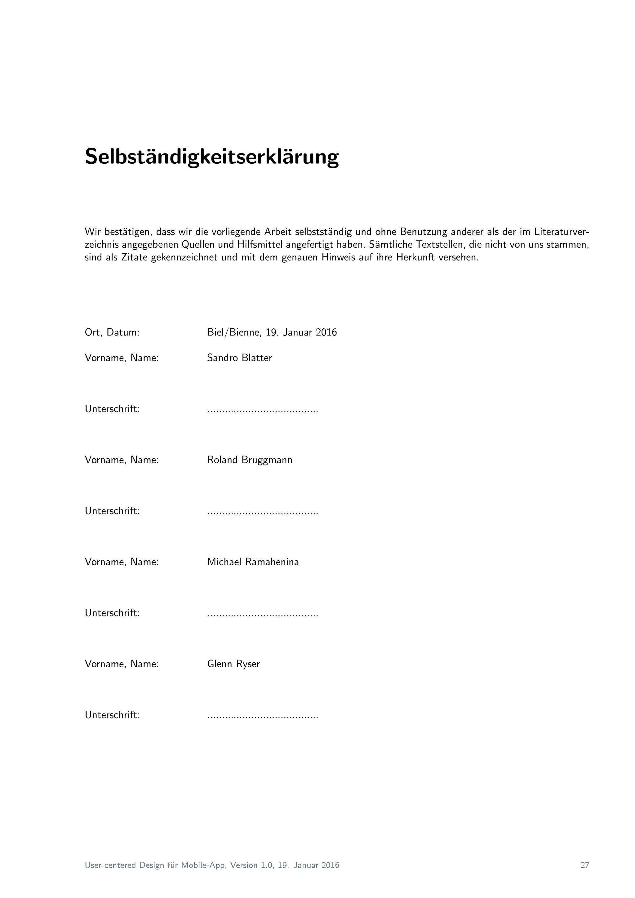 Selbst¨andigkeitserkl¨arung
Wir best¨atigen, dass wir die vorliegende Arbeit selbstst¨andig und ohne Benutzung anderer als der im Literaturver-
zeichnis angegebenen Quellen und Hilfsmittel angefertigt haben. S¨amtliche Textstellen, die nicht von uns stammen,
sind als Zitate gekennzeichnet und mit dem genauen Hinweis auf ihre Herkunft versehen.
Ort, Datum: Biel/Bienne, 19. Januar 2016
Vorname, Name: Sandro Blatter
Unterschrift: ......................................
Vorname, Name: Roland Bruggmann
Unterschrift: ......................................
Vorname, Name: Michael Ramahenina
Unterschrift: ......................................
Vorname, Name: Glenn Ryser
Unterschrift: ......................................
User-centered Design f¨ur Mobile-App, Version 1.0, 19. Januar 2016 27
 