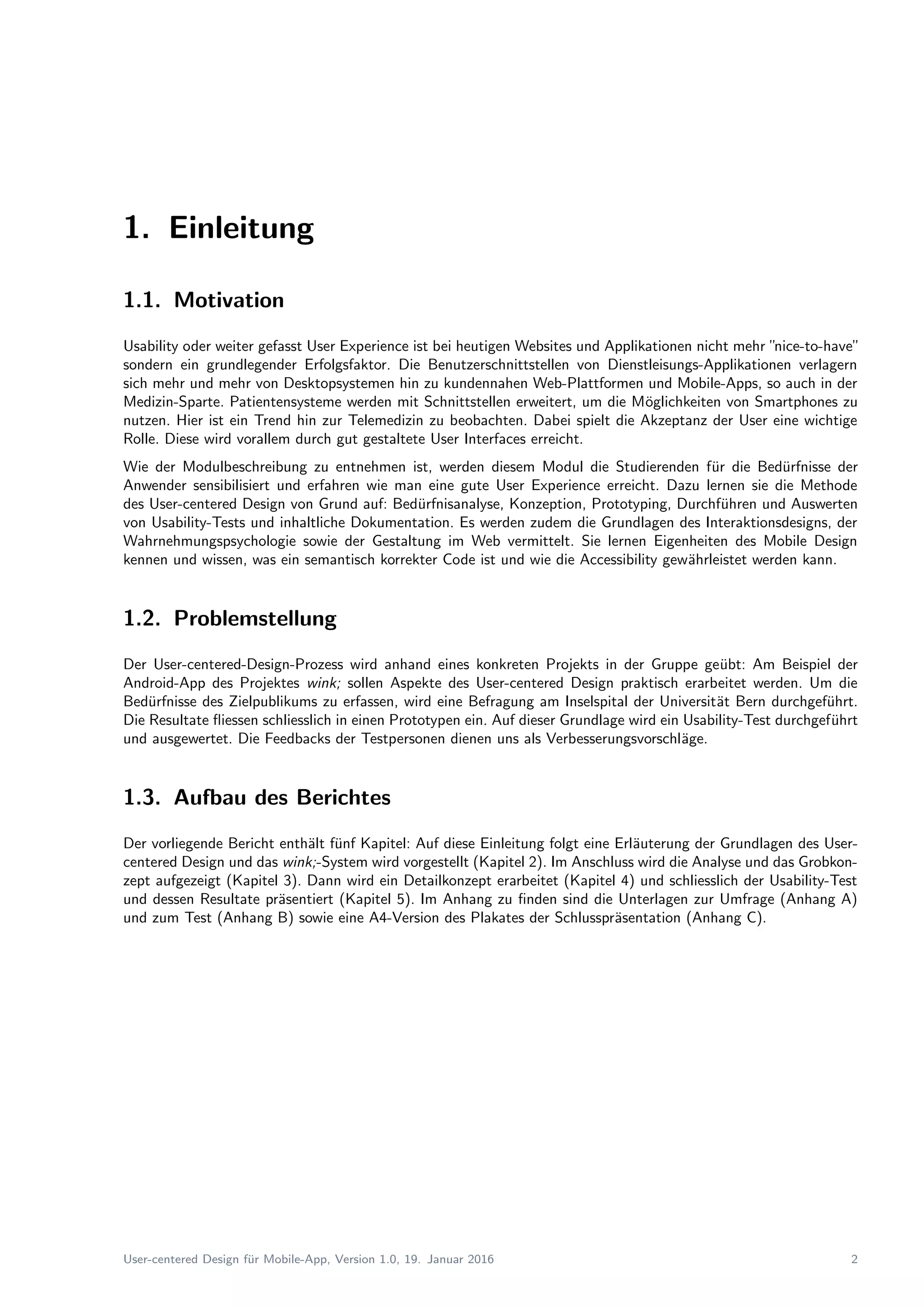 1. Einleitung
1.1. Motivation
Usability oder weiter gefasst User Experience ist bei heutigen Websites und Applikationen nicht mehr ”nice-to-have”
sondern ein grundlegender Erfolgsfaktor. Die Benutzerschnittstellen von Dienstleisungs-Applikationen verlagern
sich mehr und mehr von Desktopsystemen hin zu kundennahen Web-Plattformen und Mobile-Apps, so auch in der
Medizin-Sparte. Patientensysteme werden mit Schnittstellen erweitert, um die M¨oglichkeiten von Smartphones zu
nutzen. Hier ist ein Trend hin zur Telemedizin zu beobachten. Dabei spielt die Akzeptanz der User eine wichtige
Rolle. Diese wird vorallem durch gut gestaltete User Interfaces erreicht.
Wie der Modulbeschreibung zu entnehmen ist, werden diesem Modul die Studierenden f¨ur die Bed¨urfnisse der
Anwender sensibilisiert und erfahren wie man eine gute User Experience erreicht. Dazu lernen sie die Methode
des User-centered Design von Grund auf: Bed¨urfnisanalyse, Konzeption, Prototyping, Durchf¨uhren und Auswerten
von Usability-Tests und inhaltliche Dokumentation. Es werden zudem die Grundlagen des Interaktionsdesigns, der
Wahrnehmungspsychologie sowie der Gestaltung im Web vermittelt. Sie lernen Eigenheiten des Mobile Design
kennen und wissen, was ein semantisch korrekter Code ist und wie die Accessibility gew¨ahrleistet werden kann.
1.2. Problemstellung
Der User-centered-Design-Prozess wird anhand eines konkreten Projekts in der Gruppe ge¨ubt: Am Beispiel der
Android-App des Projektes wink; sollen Aspekte des User-centered Design praktisch erarbeitet werden. Um die
Bed¨urfnisse des Zielpublikums zu erfassen, wird eine Befragung am Inselspital der Universit¨at Bern durchgef¨uhrt.
Die Resultate ﬂiessen schliesslich in einen Prototypen ein. Auf dieser Grundlage wird ein Usability-Test durchgef¨uhrt
und ausgewertet. Die Feedbacks der Testpersonen dienen uns als Verbesserungsvorschl¨age.
1.3. Aufbau des Berichtes
Der vorliegende Bericht enth¨alt f¨unf Kapitel: Auf diese Einleitung folgt eine Erl¨auterung der Grundlagen des User-
centered Design und das wink;-System wird vorgestellt (Kapitel 2). Im Anschluss wird die Analyse und das Grobkon-
zept aufgezeigt (Kapitel 3). Dann wird ein Detailkonzept erarbeitet (Kapitel 4) und schliesslich der Usability-Test
und dessen Resultate pr¨asentiert (Kapitel 5). Im Anhang zu ﬁnden sind die Unterlagen zur Umfrage (Anhang A)
und zum Test (Anhang B) sowie eine A4-Version des Plakates der Schlusspr¨asentation (Anhang C).
User-centered Design f¨ur Mobile-App, Version 1.0, 19. Januar 2016 2
 