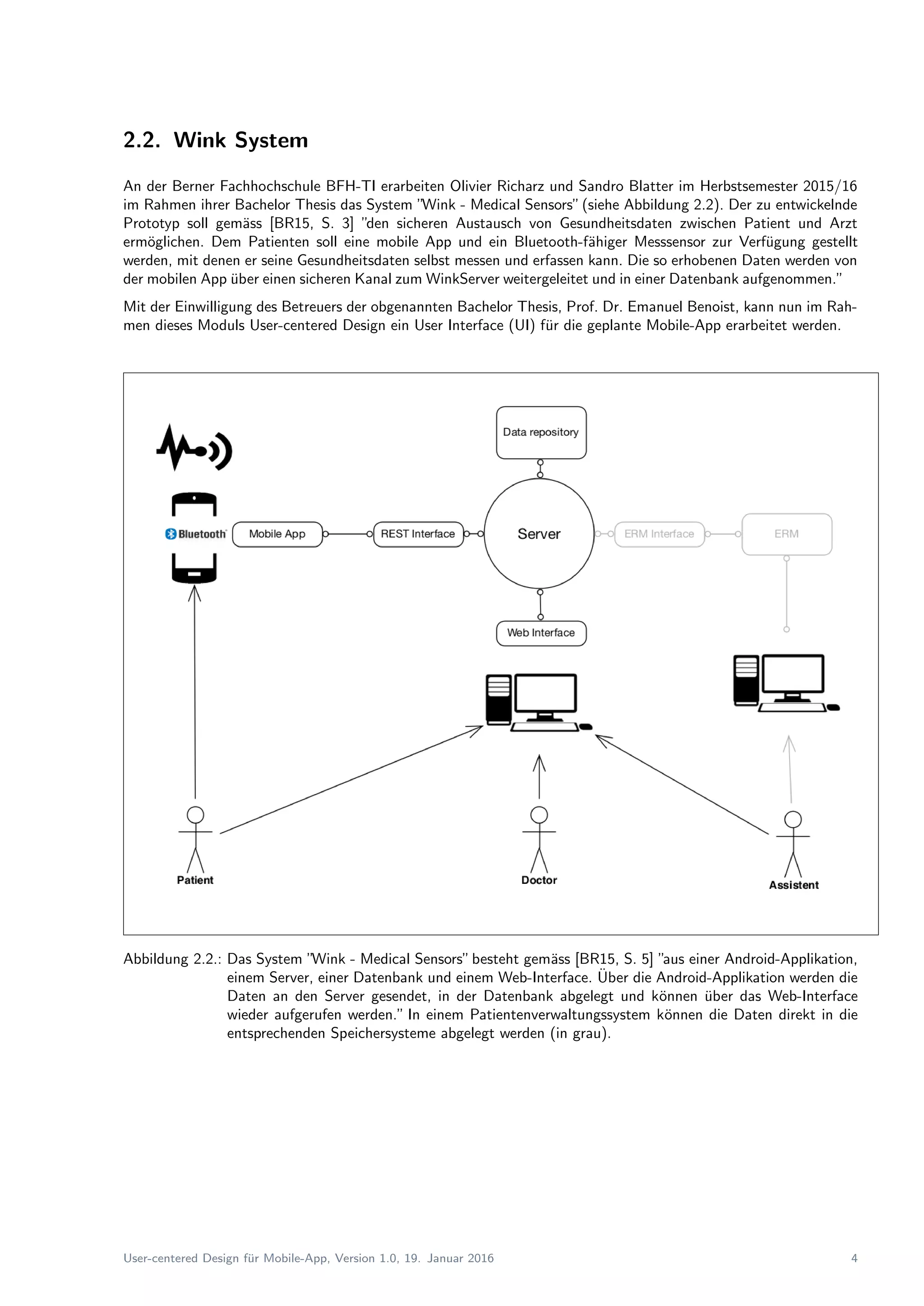 2.2. Wink System
An der Berner Fachhochschule BFH-TI erarbeiten Olivier Richarz und Sandro Blatter im Herbstsemester 2015/16
im Rahmen ihrer Bachelor Thesis das System ”Wink - Medical Sensors”(siehe Abbildung 2.2). Der zu entwickelnde
Prototyp soll gem¨ass [BR15, S. 3] ”den sicheren Austausch von Gesundheitsdaten zwischen Patient und Arzt
erm¨oglichen. Dem Patienten soll eine mobile App und ein Bluetooth-f¨ahiger Messsensor zur Verf¨ugung gestellt
werden, mit denen er seine Gesundheitsdaten selbst messen und erfassen kann. Die so erhobenen Daten werden von
der mobilen App ¨uber einen sicheren Kanal zum WinkServer weitergeleitet und in einer Datenbank aufgenommen.”
Mit der Einwilligung des Betreuers der obgenannten Bachelor Thesis, Prof. Dr. Emanuel Benoist, kann nun im Rah-
men dieses Moduls User-centered Design ein User Interface (UI) f¨ur die geplante Mobile-App erarbeitet werden.
Abbildung 2.2.: Das System ”Wink - Medical Sensors”besteht gem¨ass [BR15, S. 5] ”aus einer Android-Applikation,
einem Server, einer Datenbank und einem Web-Interface. ¨Uber die Android-Applikation werden die
Daten an den Server gesendet, in der Datenbank abgelegt und k¨onnen ¨uber das Web-Interface
wieder aufgerufen werden.” In einem Patientenverwaltungssystem k¨onnen die Daten direkt in die
entsprechenden Speichersysteme abgelegt werden (in grau).
User-centered Design f¨ur Mobile-App, Version 1.0, 19. Januar 2016 4
 