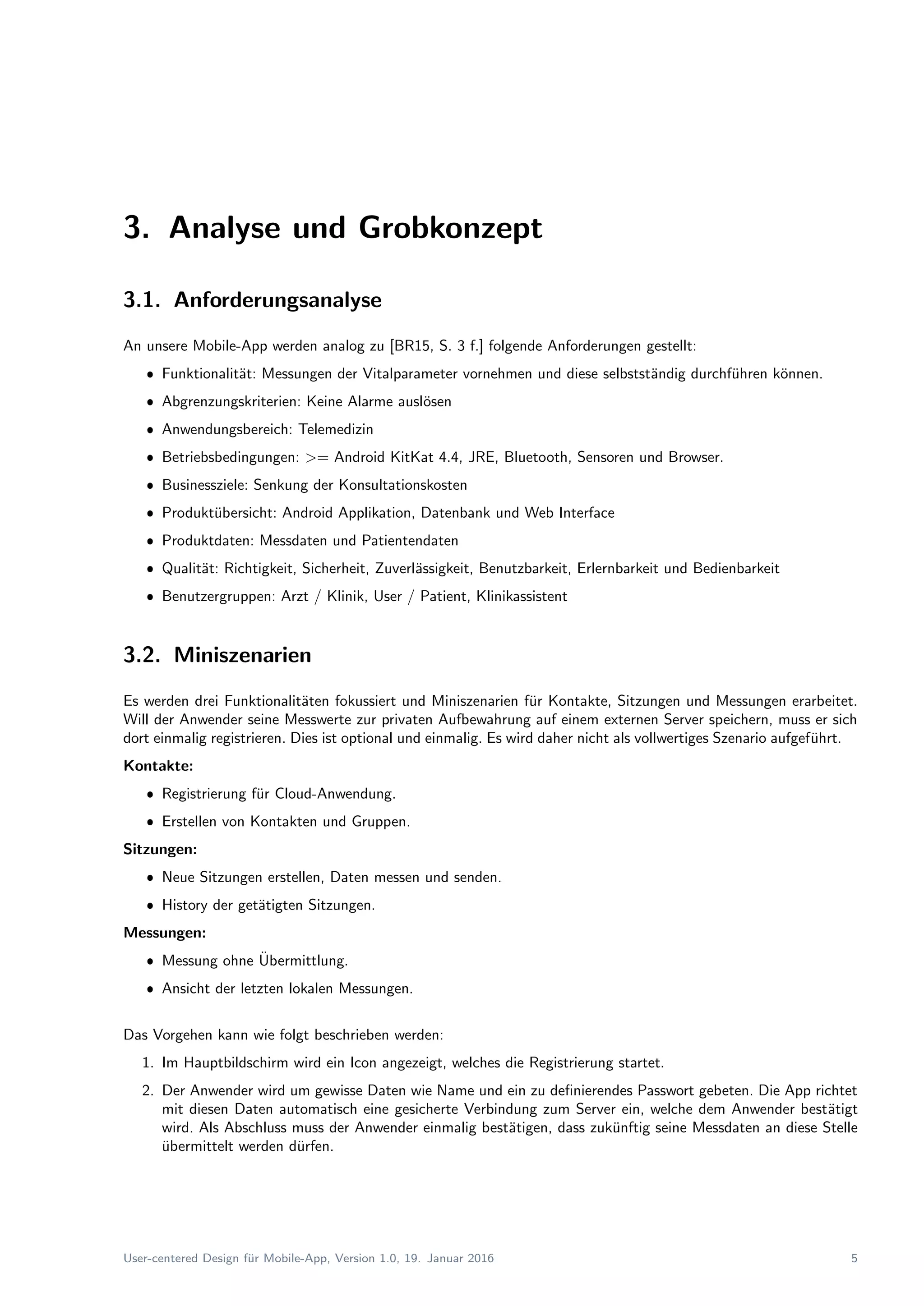 3. Analyse und Grobkonzept
3.1. Anforderungsanalyse
An unsere Mobile-App werden analog zu [BR15, S. 3 f.] folgende Anforderungen gestellt:
ˆ Funktionalit¨at: Messungen der Vitalparameter vornehmen und diese selbstst¨andig durchf¨uhren k¨onnen.
ˆ Abgrenzungskriterien: Keine Alarme ausl¨osen
ˆ Anwendungsbereich: Telemedizin
ˆ Betriebsbedingungen: >= Android KitKat 4.4, JRE, Bluetooth, Sensoren und Browser.
ˆ Businessziele: Senkung der Konsultationskosten
ˆ Produkt¨ubersicht: Android Applikation, Datenbank und Web Interface
ˆ Produktdaten: Messdaten und Patientendaten
ˆ Qualit¨at: Richtigkeit, Sicherheit, Zuverl¨assigkeit, Benutzbarkeit, Erlernbarkeit und Bedienbarkeit
ˆ Benutzergruppen: Arzt / Klinik, User / Patient, Klinikassistent
3.2. Miniszenarien
Es werden drei Funktionalit¨aten fokussiert und Miniszenarien f¨ur Kontakte, Sitzungen und Messungen erarbeitet.
Will der Anwender seine Messwerte zur privaten Aufbewahrung auf einem externen Server speichern, muss er sich
dort einmalig registrieren. Dies ist optional und einmalig. Es wird daher nicht als vollwertiges Szenario aufgef¨uhrt.
Kontakte:
ˆ Registrierung f¨ur Cloud-Anwendung.
ˆ Erstellen von Kontakten und Gruppen.
Sitzungen:
ˆ Neue Sitzungen erstellen, Daten messen und senden.
ˆ History der get¨atigten Sitzungen.
Messungen:
ˆ Messung ohne ¨Ubermittlung.
ˆ Ansicht der letzten lokalen Messungen.
Das Vorgehen kann wie folgt beschrieben werden:
1. Im Hauptbildschirm wird ein Icon angezeigt, welches die Registrierung startet.
2. Der Anwender wird um gewisse Daten wie Name und ein zu deﬁnierendes Passwort gebeten. Die App richtet
mit diesen Daten automatisch eine gesicherte Verbindung zum Server ein, welche dem Anwender best¨atigt
wird. Als Abschluss muss der Anwender einmalig best¨atigen, dass zuk¨unftig seine Messdaten an diese Stelle
¨ubermittelt werden d¨urfen.
User-centered Design f¨ur Mobile-App, Version 1.0, 19. Januar 2016 5
 