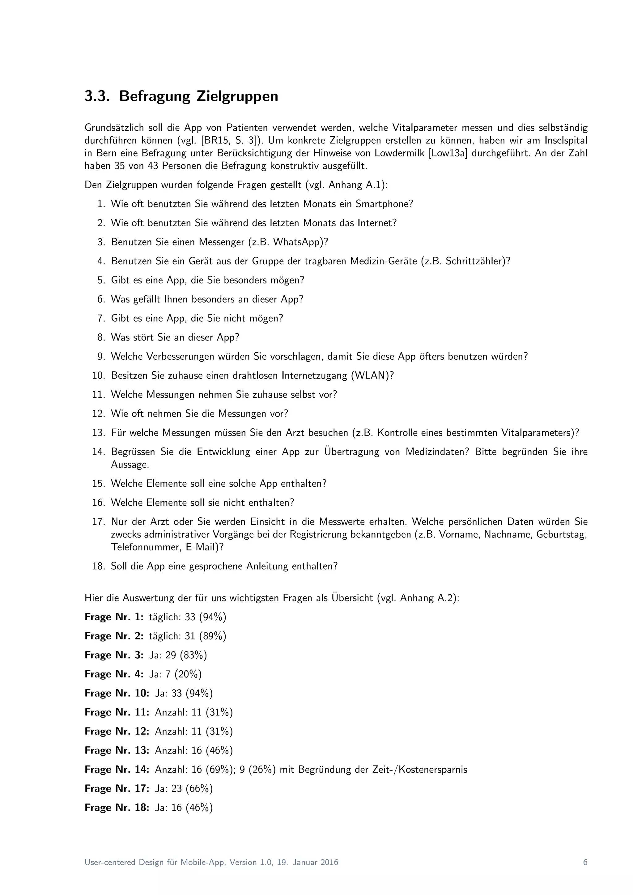 3.3. Befragung Zielgruppen
Grunds¨atzlich soll die App von Patienten verwendet werden, welche Vitalparameter messen und dies selbst¨andig
durchf¨uhren k¨onnen (vgl. [BR15, S. 3]). Um konkrete Zielgruppen erstellen zu k¨onnen, haben wir am Inselspital
in Bern eine Befragung unter Ber¨ucksichtigung der Hinweise von Lowdermilk [Low13a] durchgef¨uhrt. An der Zahl
haben 35 von 43 Personen die Befragung konstruktiv ausgef¨ullt.
Den Zielgruppen wurden folgende Fragen gestellt (vgl. Anhang A.1):
1. Wie oft benutzten Sie w¨ahrend des letzten Monats ein Smartphone?
2. Wie oft benutzten Sie w¨ahrend des letzten Monats das Internet?
3. Benutzen Sie einen Messenger (z.B. WhatsApp)?
4. Benutzen Sie ein Ger¨at aus der Gruppe der tragbaren Medizin-Ger¨ate (z.B. Schrittz¨ahler)?
5. Gibt es eine App, die Sie besonders m¨ogen?
6. Was gef¨allt Ihnen besonders an dieser App?
7. Gibt es eine App, die Sie nicht m¨ogen?
8. Was st¨ort Sie an dieser App?
9. Welche Verbesserungen w¨urden Sie vorschlagen, damit Sie diese App ¨ofters benutzen w¨urden?
10. Besitzen Sie zuhause einen drahtlosen Internetzugang (WLAN)?
11. Welche Messungen nehmen Sie zuhause selbst vor?
12. Wie oft nehmen Sie die Messungen vor?
13. F¨ur welche Messungen m¨ussen Sie den Arzt besuchen (z.B. Kontrolle eines bestimmten Vitalparameters)?
14. Begr¨ussen Sie die Entwicklung einer App zur ¨Ubertragung von Medizindaten? Bitte begr¨unden Sie ihre
Aussage.
15. Welche Elemente soll eine solche App enthalten?
16. Welche Elemente soll sie nicht enthalten?
17. Nur der Arzt oder Sie werden Einsicht in die Messwerte erhalten. Welche pers¨onlichen Daten w¨urden Sie
zwecks administrativer Vorg¨ange bei der Registrierung bekanntgeben (z.B. Vorname, Nachname, Geburtstag,
Telefonnummer, E-Mail)?
18. Soll die App eine gesprochene Anleitung enthalten?
Hier die Auswertung der f¨ur uns wichtigsten Fragen als ¨Ubersicht (vgl. Anhang A.2):
Frage Nr. 1: t¨aglich: 33 (94%)
Frage Nr. 2: t¨aglich: 31 (89%)
Frage Nr. 3: Ja: 29 (83%)
Frage Nr. 4: Ja: 7 (20%)
Frage Nr. 10: Ja: 33 (94%)
Frage Nr. 11: Anzahl: 11 (31%)
Frage Nr. 12: Anzahl: 11 (31%)
Frage Nr. 13: Anzahl: 16 (46%)
Frage Nr. 14: Anzahl: 16 (69%); 9 (26%) mit Begr¨undung der Zeit-/Kostenersparnis
Frage Nr. 17: Ja: 23 (66%)
Frage Nr. 18: Ja: 16 (46%)
User-centered Design f¨ur Mobile-App, Version 1.0, 19. Januar 2016 6
 