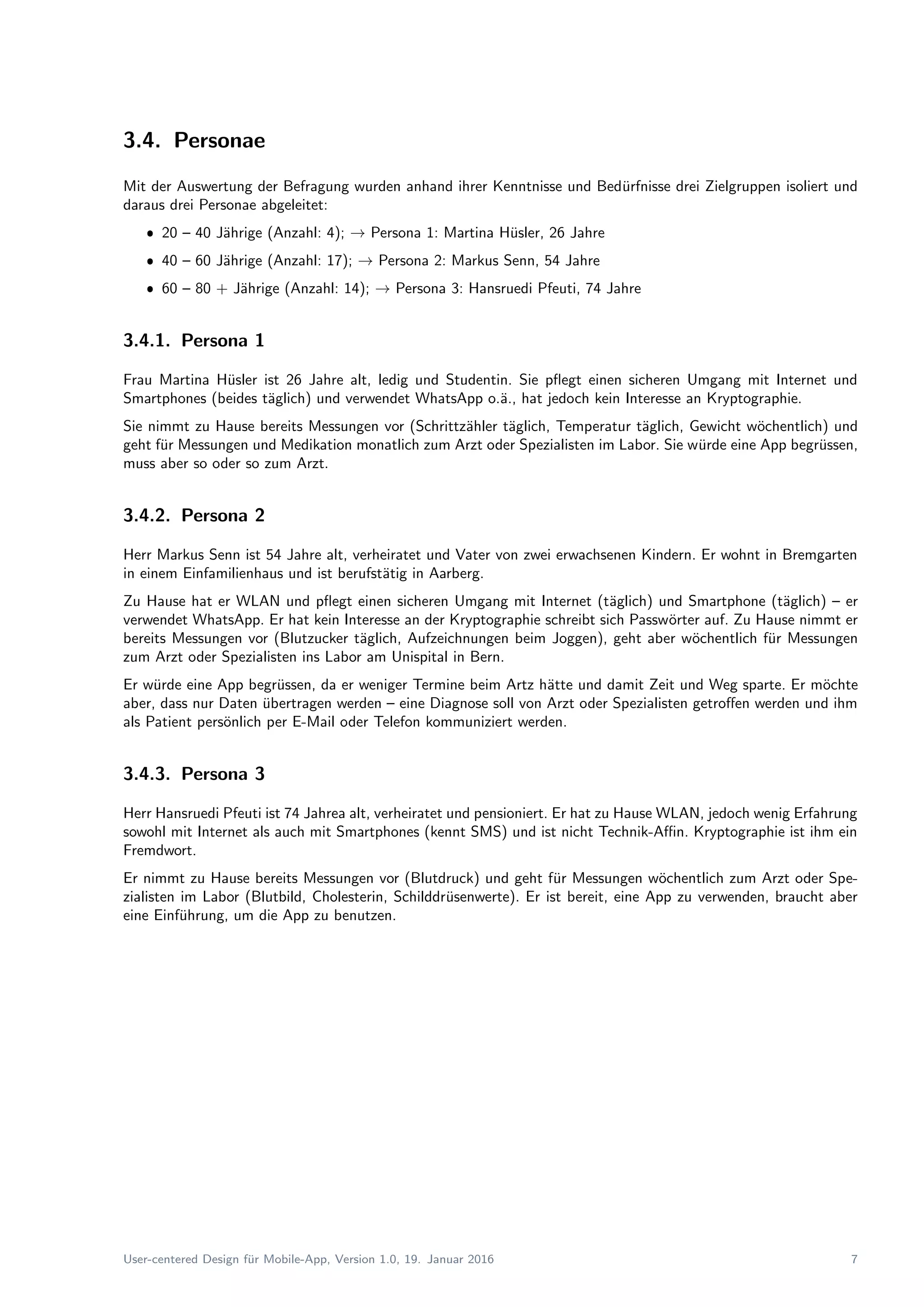3.4. Personae
Mit der Auswertung der Befragung wurden anhand ihrer Kenntnisse und Bed¨urfnisse drei Zielgruppen isoliert und
daraus drei Personae abgeleitet:
ˆ 20 – 40 J¨ahrige (Anzahl: 4); → Persona 1: Martina H¨usler, 26 Jahre
ˆ 40 – 60 J¨ahrige (Anzahl: 17); → Persona 2: Markus Senn, 54 Jahre
ˆ 60 – 80 + J¨ahrige (Anzahl: 14); → Persona 3: Hansruedi Pfeuti, 74 Jahre
3.4.1. Persona 1
Frau Martina H¨usler ist 26 Jahre alt, ledig und Studentin. Sie pﬂegt einen sicheren Umgang mit Internet und
Smartphones (beides t¨aglich) und verwendet WhatsApp o.¨a., hat jedoch kein Interesse an Kryptographie.
Sie nimmt zu Hause bereits Messungen vor (Schrittz¨ahler t¨aglich, Temperatur t¨aglich, Gewicht w¨ochentlich) und
geht f¨ur Messungen und Medikation monatlich zum Arzt oder Spezialisten im Labor. Sie w¨urde eine App begr¨ussen,
muss aber so oder so zum Arzt.
3.4.2. Persona 2
Herr Markus Senn ist 54 Jahre alt, verheiratet und Vater von zwei erwachsenen Kindern. Er wohnt in Bremgarten
in einem Einfamilienhaus und ist berufst¨atig in Aarberg.
Zu Hause hat er WLAN und pﬂegt einen sicheren Umgang mit Internet (t¨aglich) und Smartphone (t¨aglich) – er
verwendet WhatsApp. Er hat kein Interesse an der Kryptographie schreibt sich Passw¨orter auf. Zu Hause nimmt er
bereits Messungen vor (Blutzucker t¨aglich, Aufzeichnungen beim Joggen), geht aber w¨ochentlich f¨ur Messungen
zum Arzt oder Spezialisten ins Labor am Unispital in Bern.
Er w¨urde eine App begr¨ussen, da er weniger Termine beim Artz h¨atte und damit Zeit und Weg sparte. Er m¨ochte
aber, dass nur Daten ¨ubertragen werden – eine Diagnose soll von Arzt oder Spezialisten getroﬀen werden und ihm
als Patient pers¨onlich per E-Mail oder Telefon kommuniziert werden.
3.4.3. Persona 3
Herr Hansruedi Pfeuti ist 74 Jahrea alt, verheiratet und pensioniert. Er hat zu Hause WLAN, jedoch wenig Erfahrung
sowohl mit Internet als auch mit Smartphones (kennt SMS) und ist nicht Technik-Aﬃn. Kryptographie ist ihm ein
Fremdwort.
Er nimmt zu Hause bereits Messungen vor (Blutdruck) und geht f¨ur Messungen w¨ochentlich zum Arzt oder Spe-
zialisten im Labor (Blutbild, Cholesterin, Schilddr¨usenwerte). Er ist bereit, eine App zu verwenden, braucht aber
eine Einf¨uhrung, um die App zu benutzen.
User-centered Design f¨ur Mobile-App, Version 1.0, 19. Januar 2016 7
 