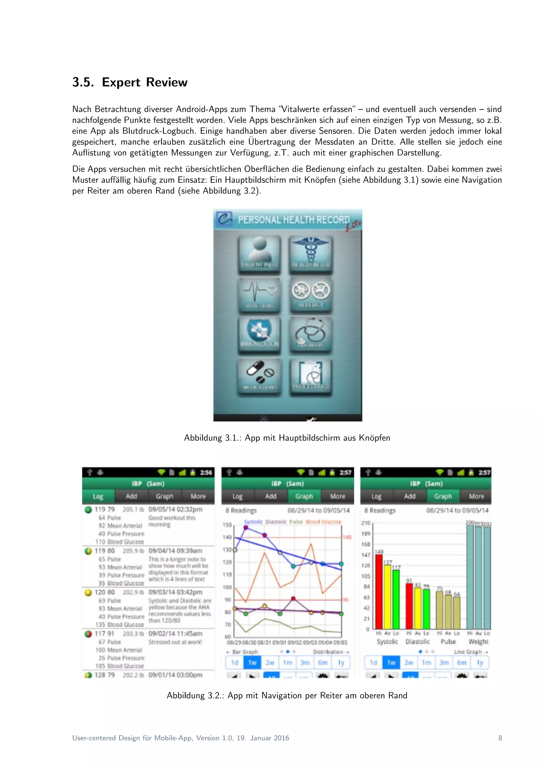 3.5. Expert Review
Nach Betrachtung diverser Android-Apps zum Thema ”Vitalwerte erfassen”– und eventuell auch versenden – sind
nachfolgende Punkte festgestellt worden. Viele Apps beschr¨anken sich auf einen einzigen Typ von Messung, so z.B.
eine App als Blutdruck-Logbuch. Einige handhaben aber diverse Sensoren. Die Daten werden jedoch immer lokal
gespeichert, manche erlauben zus¨atzlich eine ¨Ubertragung der Messdaten an Dritte. Alle stellen sie jedoch eine
Auﬂistung von get¨atigten Messungen zur Verf¨ugung, z.T. auch mit einer graphischen Darstellung.
Die Apps versuchen mit recht ¨ubersichtlichen Oberﬂ¨achen die Bedienung einfach zu gestalten. Dabei kommen zwei
Muster auﬀ¨allig h¨auﬁg zum Einsatz: Ein Hauptbildschirm mit Kn¨opfen (siehe Abbildung 3.1) sowie eine Navigation
per Reiter am oberen Rand (siehe Abbildung 3.2).
Abbildung 3.1.: App mit Hauptbildschirm aus Kn¨opfen
Abbildung 3.2.: App mit Navigation per Reiter am oberen Rand
User-centered Design f¨ur Mobile-App, Version 1.0, 19. Januar 2016 8
 